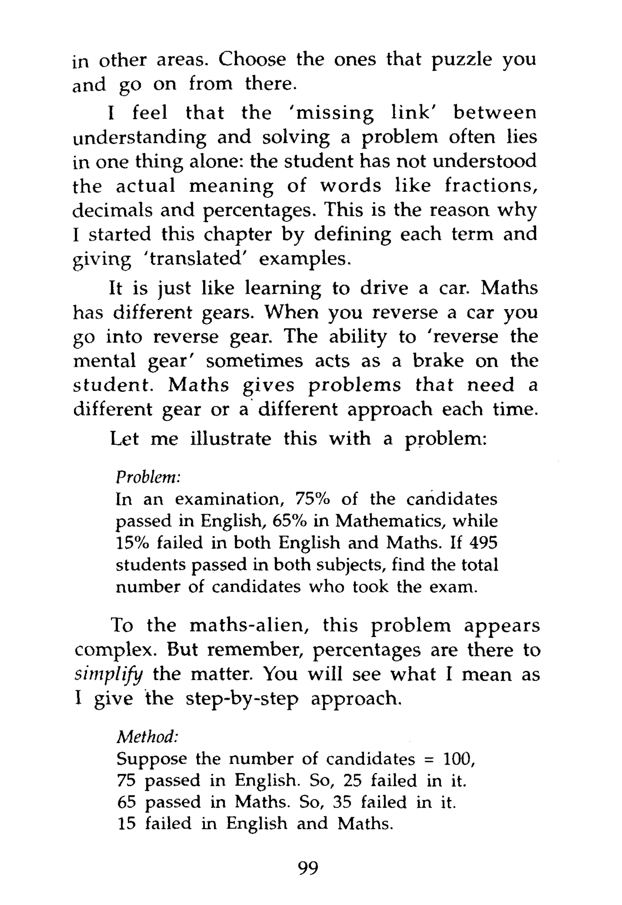 in other areas. Choose the ones that puzzle you
and go on from there.
    I feel that the 'missing link' between
understanding and solving a problem often lies
in one thing alone: the student has not understood
the actual meaning of words like fractions,
decimals and percentages. This is the reason why
I started this chapter by defining each term and
giving 'translated' examples.
    It is just like learning to drive a car. Maths
has different gears. When you reverse a car you
go into reverse gear. The ability to 'reverse the
mental gear' sometimes acts as a brake on the
student. Maths gives problems that need a
different gear or a different approach each time.
    Let me illustrate this with a problem:

    Problem:
    In an examination, 75% of the candidates
    passed in English, 65% in Mathematics, while
    15% failed in both English and Maths. If 495
    students passed in both subjects, find the total
    number of candidates who took the exam.

    To the maths-alien, this problem appears
complex. But remember, percentages are there to
simplify the matter. You will see what I mean as
I give the step-by-step approach.
    Method:
    Suppose the number of candidates = 100,
    75 passed in English. So, 25 failed in it.
    65 passed in Maths. So, 35 failed in it.
    15 failed in English and Maths.

                          99
 