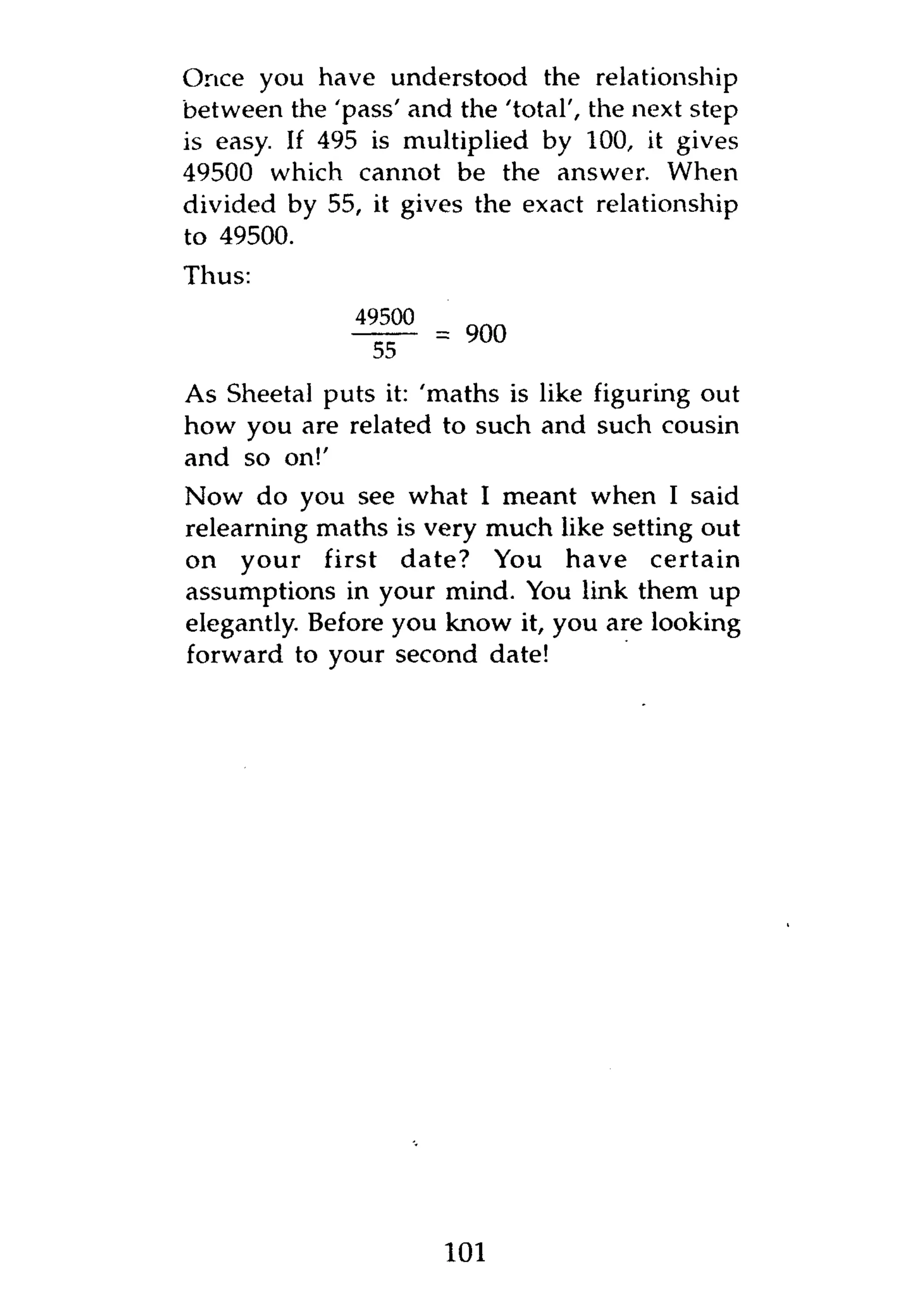Once you have understood the relationship
between the 'pass' and the 'total', the next step
is easy. If 495 is multiplied by 100, it gives
49500 which cannot be the answer. When
divided by 55, it gives the exact relationship
to 49500.
Thus:
               49500
                       = 900
                55

As Sheetal puts it: 'maths is like figuring out
how you are related to such and such cousin
and so on!'
Now do you see what I meant when I said
relearning maths is very much like setting out
on your first date? You have certain
assumptions in your mind. You link them up
elegantly. Before you know it, you are looking
forward to your second date!




                       101
 