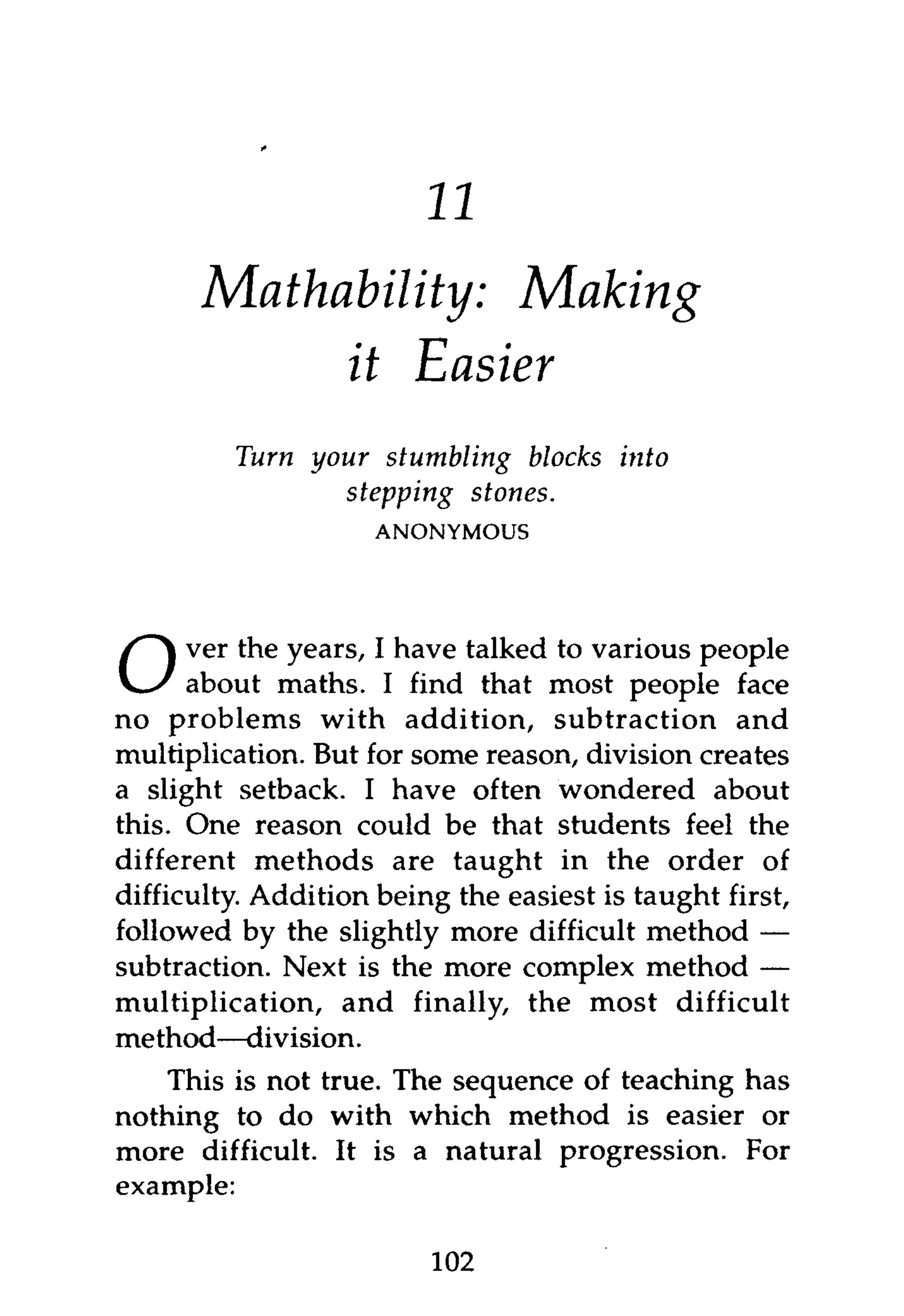 11
      Mathability: Making
           it Easier
         Turn your stumbling blocks      into
                 stepping stones.
                     ANONYMOUS




      ver the years, I have talked to various people
O     about maths. I find that most people face
no problems with addition, subtraction and
multiplication. But for some reason, division creates
a slight setback. I have often wondered about
this. One reason could be that students feel the
different methods are taught in the order of
difficulty. Addition being the easiest is taught first,
followed by the slightly more difficult method —
subtraction. Next is the more complex method —
multiplication, and finally, the most difficult
method—division.
    This is not true. The sequence of teaching has
nothing to do with which method is easier or
more difficult. It is a natural progression. For
example:

                         102
 