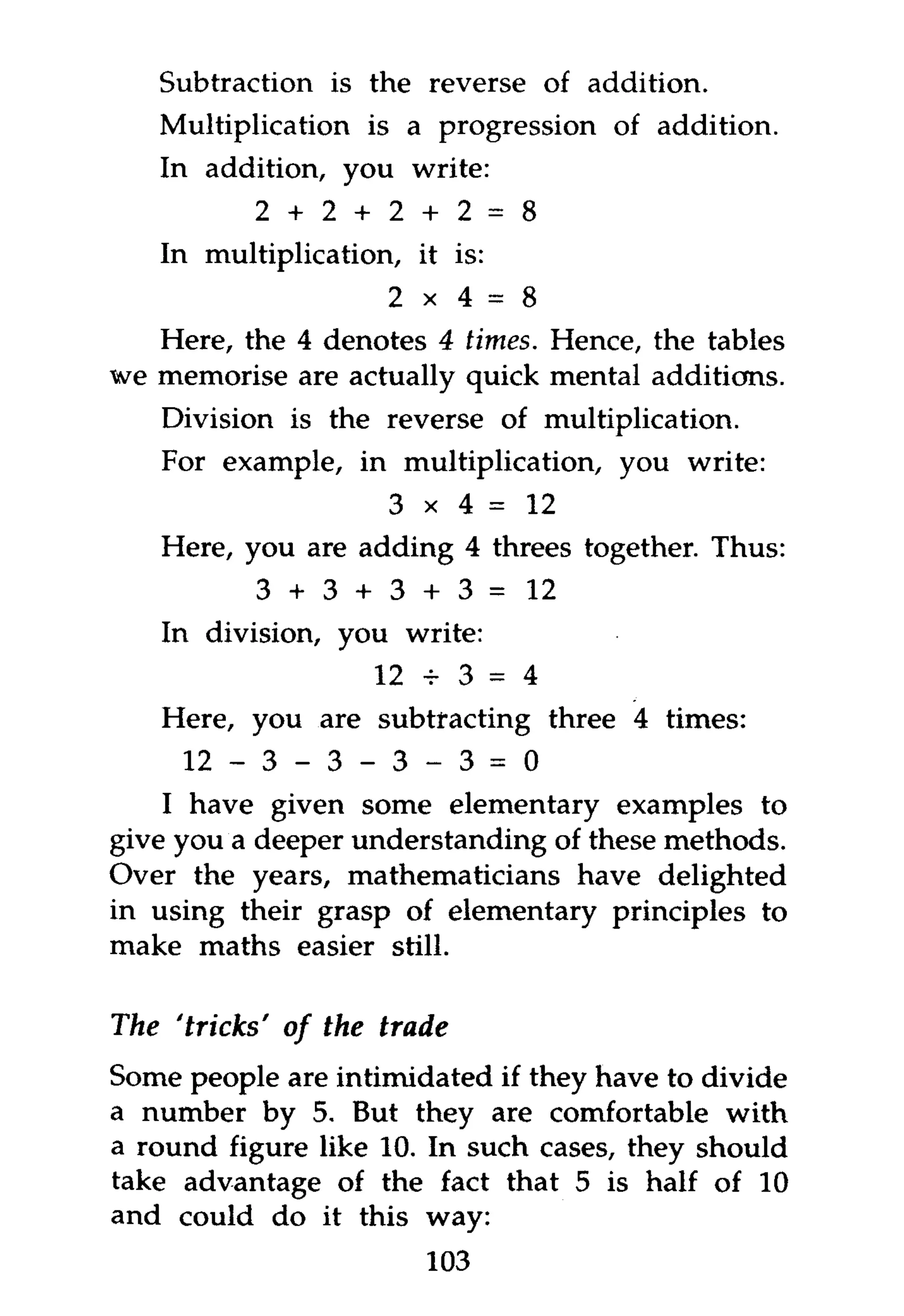 Subtraction is the reverse of addition.
   Multiplication is a progression of addition.
   In addition, you write:
          2 + 2 + 2 + 2 = 8
   In multiplication, it is:
                    2 x 4 = 8
   Here, the 4 denotes 4 times. Hence, the tables
we memorise are actually quick mental additions.
   Division is the reverse of multiplication.
   For example, in multiplication, you write:
                    3 x 4 = 12
   Here, you are adding 4 threes together. Thus:
          3 + 3 + 3 + 3 =       12
   In division, you write:
                   12 + 3 = 4
   Here, you are subtracting three 4 times:
      12 - 3 - 3 - 3 - 3 = 0
    I have given some elementary examples to
give you a deeper understanding of these methods.
Over the years, mathematicians have delighted
in using their grasp of elementary principles to
make maths easier still.

The 'tricks' of the trade
Some people are intimidated if they have to divide
a number by 5. But they are comfortable with
a round figure like 10. In such cases, they should
take advantage of the fact that 5 is half of 10
and could do it this way:
                       103
 