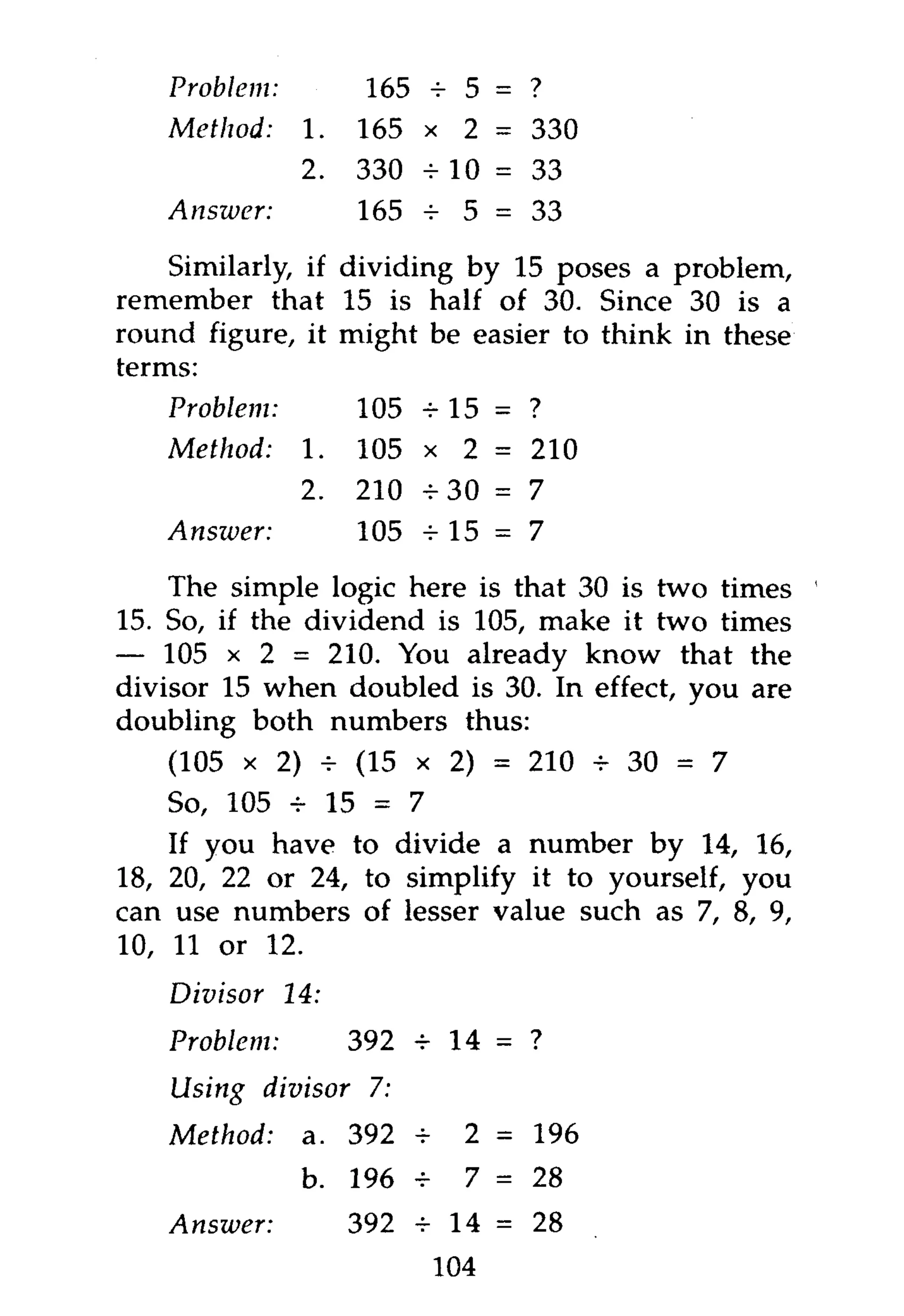 Problem:          165 + 5 = ?
   Method:     1.   165 x 2 = 330
               2.   330 - 10 = 33
   Answer:          165 + 5 = 33
    Similarly, if dividing by 15 poses a problem,
remember that 15 is half of 30. Since 30 is a
round figure, it might be easier to think in these
terms:
   Problem:         105 + 15 =    ?
   Method:     1.   105 x 2 =     210
               2.   210 + 3 0 =   7
   Answer:          105 + 1 5 =   7

    The simple logic here is that 30 is two times
15. So, if the dividend is 105, make it two times
— 105 x 2 = 210. You already know that the
divisor 15 when doubled is 30. In effect, you are
doubling both numbers thus:
    (105 x 2) + (15 x 2) = 210 + 30 = 7
    So, 105 + 15 = 7
    If you have to divide a number by 14, 16,
18, 20, 22 or 24, to simplify it to yourself, you
can use numbers of lesser value such as 7, 8, 9,
10, 11 or 12.
    Divisor   14:
   Problem:         392 + 14 = ?
    Using divisor    7:
   Method:     a. 392 +     2 = 196
               b. 196 +     7 = 28
   Answer:          392 + 14 = 28
                          104
 
