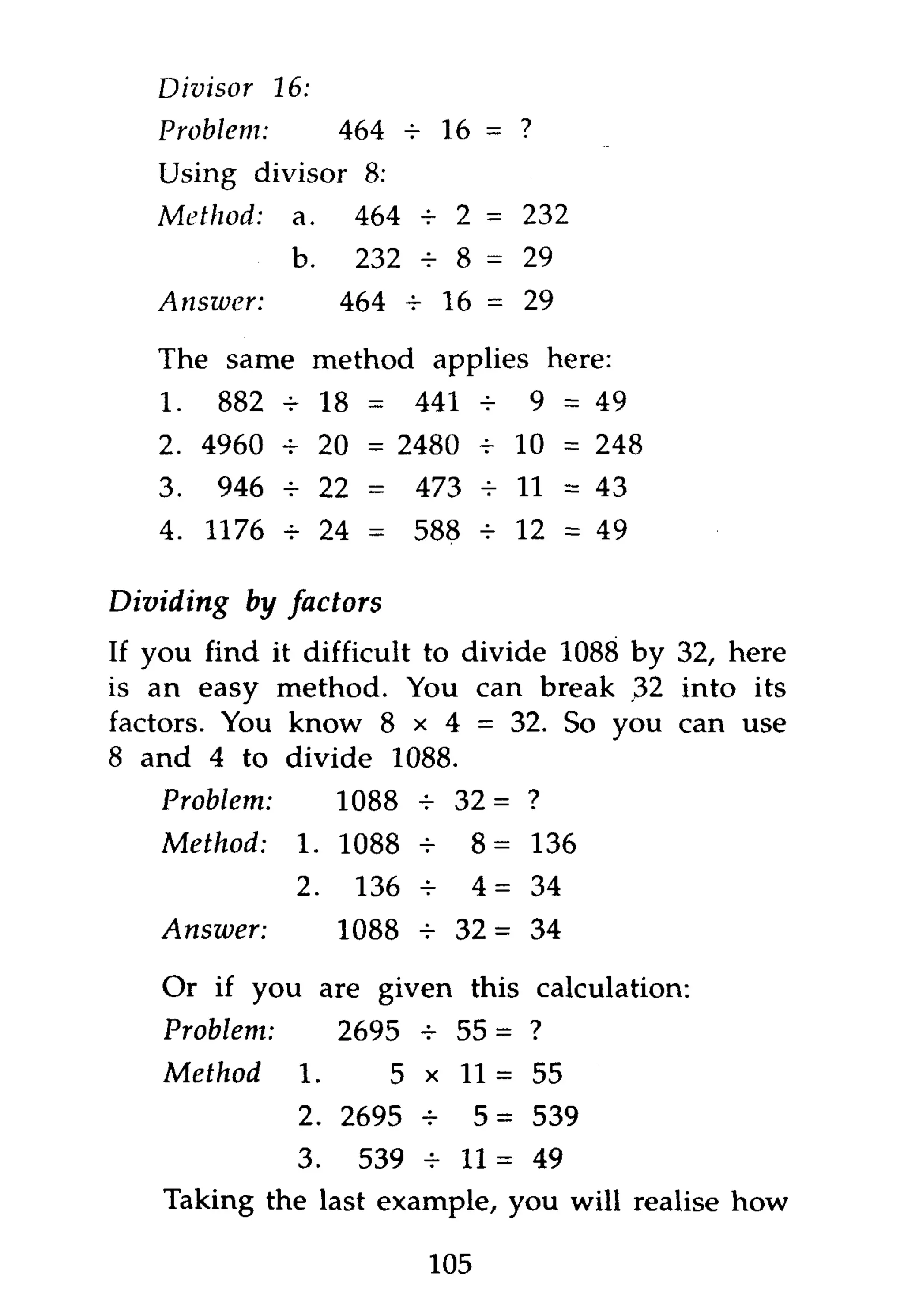 Divisor     16:
   Problem:              464 4 16 = ?
   Using divisor 8:
   Method:      a.        464 4 2 = 232
                b.        232 4- 8 = 29
   Answer:               464 4 16 = 29

   The same method applies here:
   1.      882 -r 18 =          441 -       9 = 49
   2. 4960 t 20 = 2480 - 10 = 248
   3.      946 4- 22 =          473 4 11 = 43
   4. 1176     4        24 =    588    4    12 = 49

Dividing     by factors
If you find it difficult to divide 1088 by 32, here
is an easy method. You can break 32 into its
factors. You know 8 x 4 = 32. So you can use
8 and 4 to divide 1088.
   Problem:              1088 4 32 = ?
   Method:         1. 1088 4          8 = 136
                   2.     136    4     4=    34
   Answer:               1088 4 3 2 = 34

    Or if you are given this calculation:
    Problem:             2695 4 55 = ?
    Method         1.          5 x 1 1 = 55
                   2. 2695 4           5=    539
             3. 539 4 1 1 = 49
    Taking the last example, you will realise how

                                 105
 