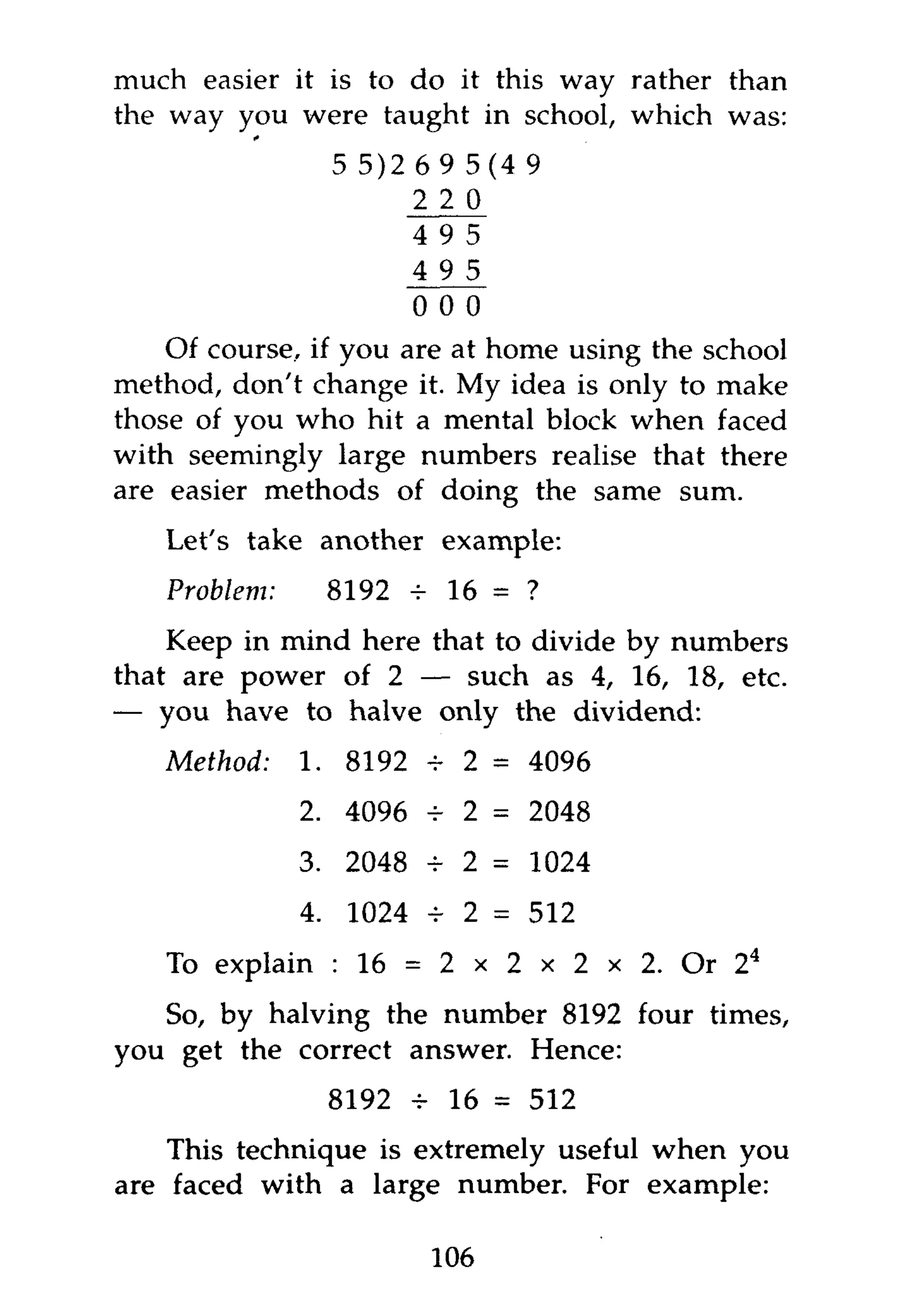 much easier it is to do it this way rather than
the way you were taught in school, which was:
                5 5)2 6   9   5(4 9
                      2   2   0
                      4   9   5
                      4   9   5
                      0   0   0
    Of course, if you are at home using the school
method, don't change it. My idea is only to make
those of you who hit a mental block when faced
with seemingly large numbers realise that there
are easier methods of doing the same sum.
   Let's take another example:
   Problem:    8192        16 = ?
    Keep in mind here that to divide by numbers
that are power of 2 — such as 4, 16, 18, etc.
— you have to halve only the dividend:
   Method:    1. 8192 4 2 = 4096
              2. 4096 -r 2 = 2048
              3. 2048 4 2 = 1024
              4. 1024 -=- 2 = 512
   To explain : 16 = 2 x 2 x 2 x 2. Or 2 4
   So, by halving the number 8192 four times,
you get the correct answer. Hence:
               8192 v 16 = 512
    This technique is extremely useful when you
are faced with a large number. For example:

                          106
 
