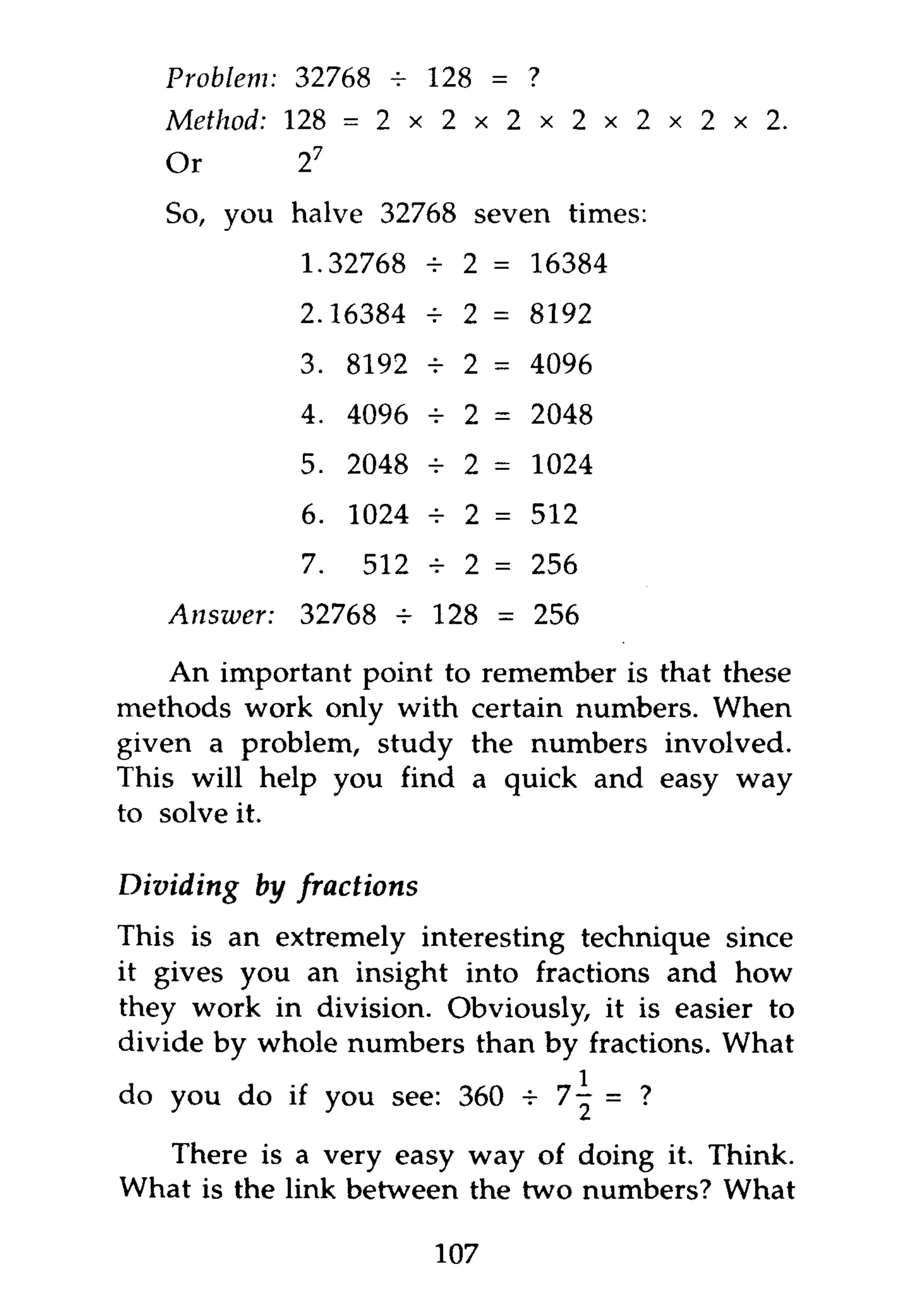 Problem:   32768 -     128 = ?
   Method: 128 =       2 x 2 x 2 x 2 x 2 x 2 x 2 .
   Or         2   7


   So, you halve 32768 seven times:
              1.32768 - 2 = 16384
                      H
              2.16384 + 2 = 8192
              3. 8192 -r 2 = 4096
              4. 4096 -     2 = 2048
              5. 2048 - 2 = 1024
              6. 1024 -     2 = 512
              7.      512 * 2 = 256
              32768 -r 128 = 256

    An important point to remember is that these
methods work only with certain numbers. When
given a problem, study the numbers involved.
This will help you find a quick and easy way
to solve it.

Dividing   by fractions
This is an extremely interesting technique since
it gives you an insight into fractions and how
they work in division. Obviously, it is easier to
divide by whole numbers than by fractions. What
do you do if you see: 360 -r           = ?

  There is a very easy way of doing it. Think.
What is the link between the two numbers? What

                          107
 