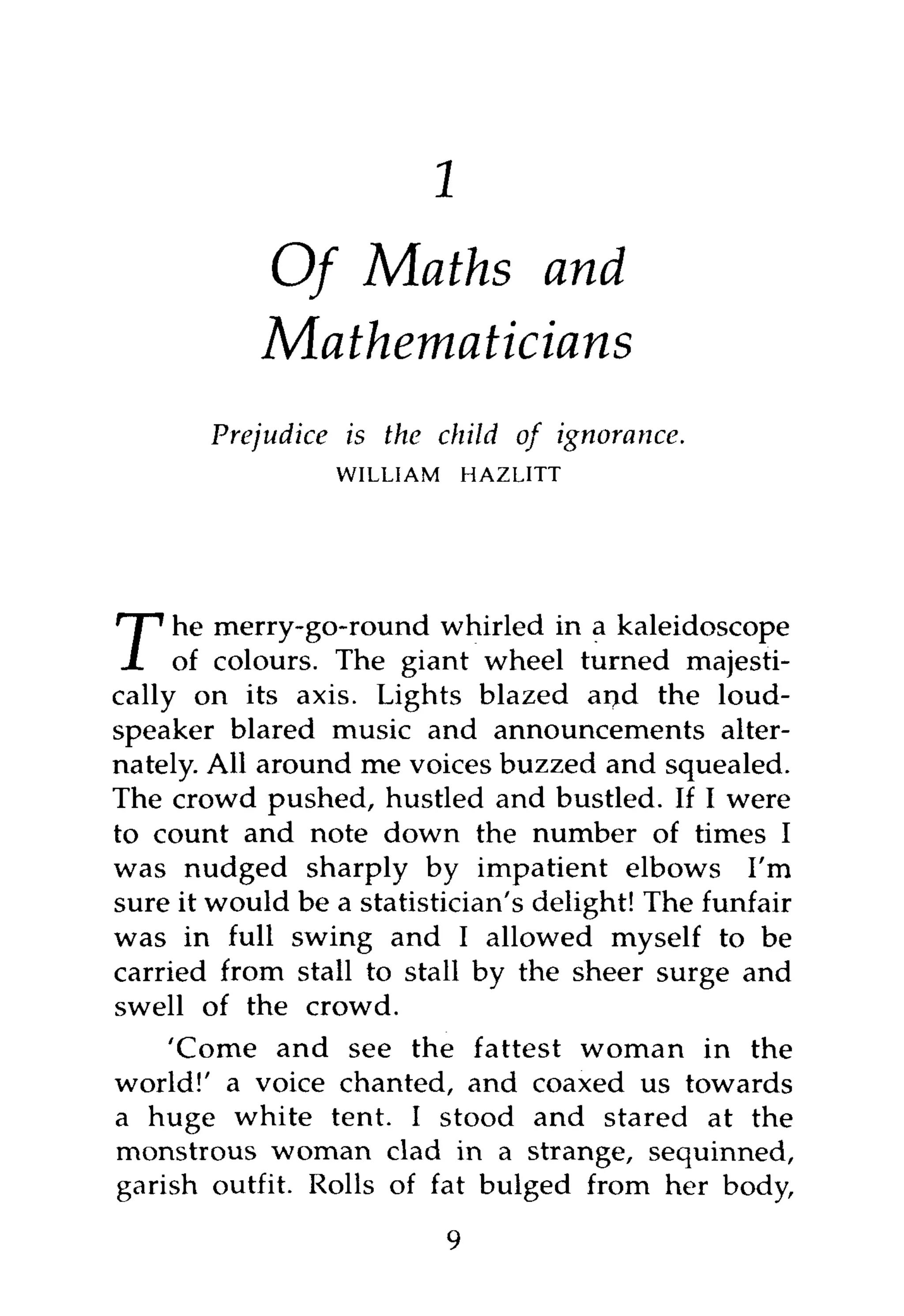 8



           Of Maths and
           Mathematicians
       Prejudice   is the child of     ignorance.
                   WILLIAM   HAZLITT




    he merry-go-round whirled in a kaleidoscope
T     of colours. The giant wheel turned majesti-
cally on its axis. Lights blazed ai>d the loud-
speaker blared music and announcements alter-
nately. All around me voices buzzed and squealed.
The crowd pushed, hustled and bustled. If I were
to count and note down the number of times I
was nudged sharply by impatient elbows I'm
sure it would be a statistician's delight! The funfair
was in full swing and I allowed myself to be
carried from stall to stall by the sheer surge and
swell of the crowd.
     'Come and see the fattest woman in the
world!' a voice chanted, and coaxed us towards
a huge white tent. I stood and stared at the
monstrous woman clad in a strange, sequinned,
garish outfit. Rolls of fat bulged from her body,
                           9
 