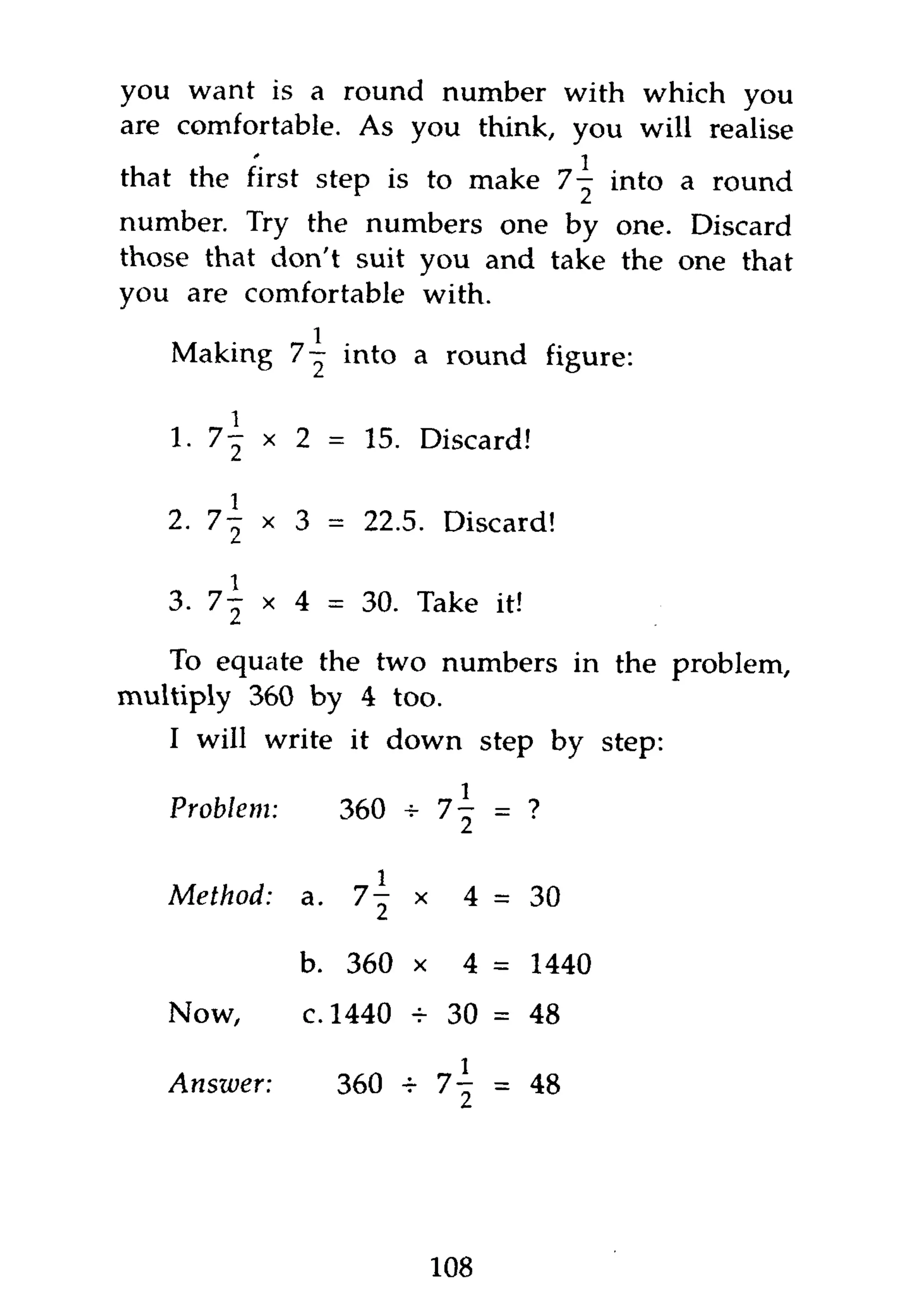 you want is a round number with which you
are comfortable. As you think, you will realise
that the first step is to make 7-^ into a round
number. Try the numbers one by one. Discard
those that don't suit you and take the one that
you are comfortable with.

   Making 7-^ into a round figure:


   1. 7 1 x 2 = 15. Discard!

   2. 7  x 3 = 22.5. Discard!

   3. l     x 4 = 30. Take it!

   To equate the two numbers in the problem,
multiply 360 by 4 too.

   I will write it down step by step:

   Problem:         360 +           = ?

   Method:     a.    7j   x     4 = 30

               b. 360 x         4 = 1440
   Now,        c. 1440 - 30 = 48

   Answer:          360 4- 7^       = 48




                              108
 