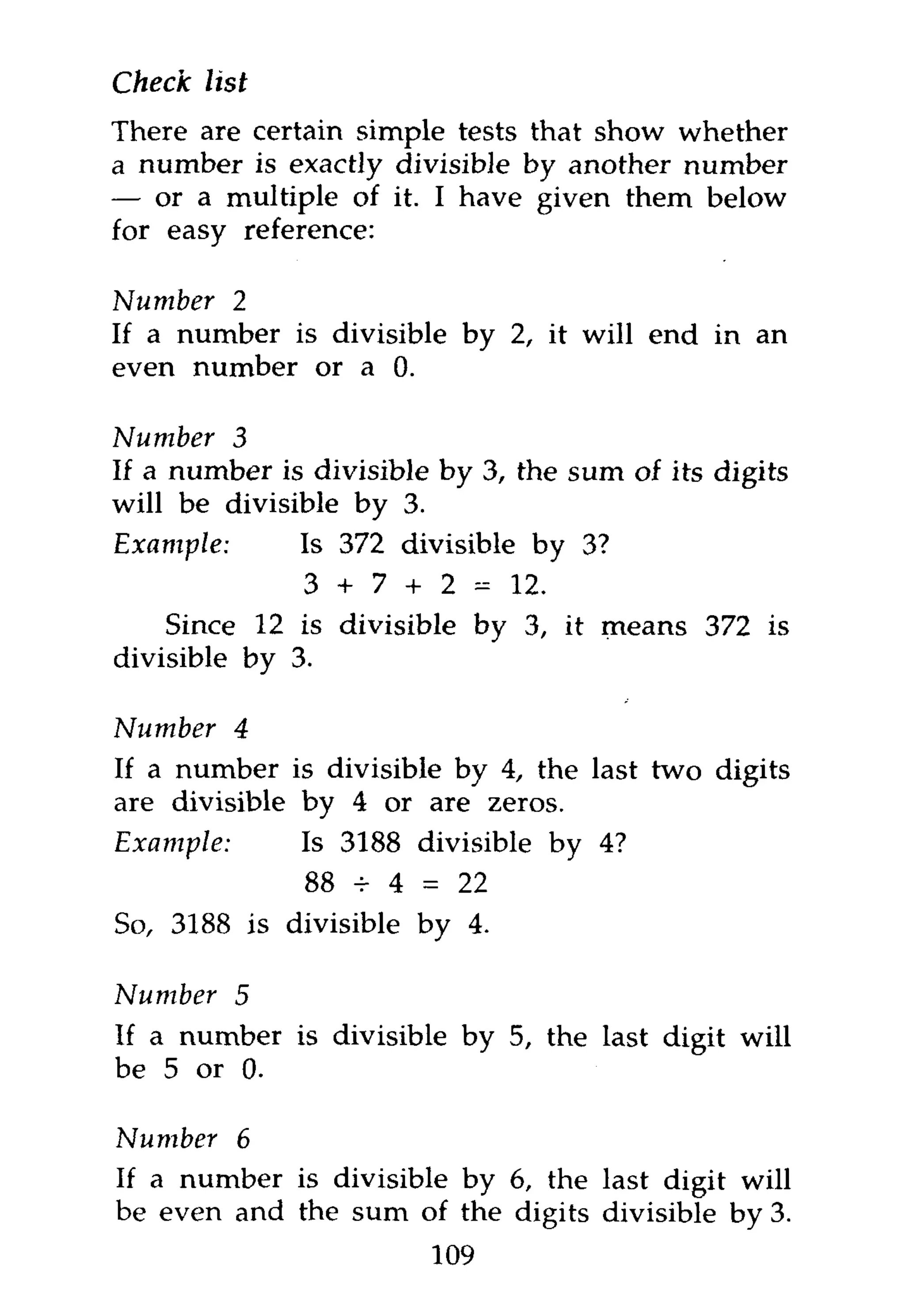 Check list
There are certain simple tests that show whether
a number is exactly divisible by another number
— or a multiple of it. I have given them below
for easy reference:

Number 2
If a number is divisible by 2, it will end in an
even number or a 0.

Number 3
If a number is divisible by 3, the sum of its digits
will be divisible by 3.
Example:      Is 372 divisible by 3?
              3 + 7 + 2-12.
    Since 12 is divisible by 3, it means 372 is
divisible by 3.

Number 4
If a number is divisible by 4, the last two digits
are divisible by 4 or are zeros.
Example:      Is 3188 divisible by 4?
              88 -r 4 = 22
So, 3188 is divisible by 4.

Number   5
If a number is divisible by 5, the last digit will
be 5 or 0.

Number 6
If a number is divisible by 6, the last digit will
be even and the sum of the digits divisible by 3.
                        109
 