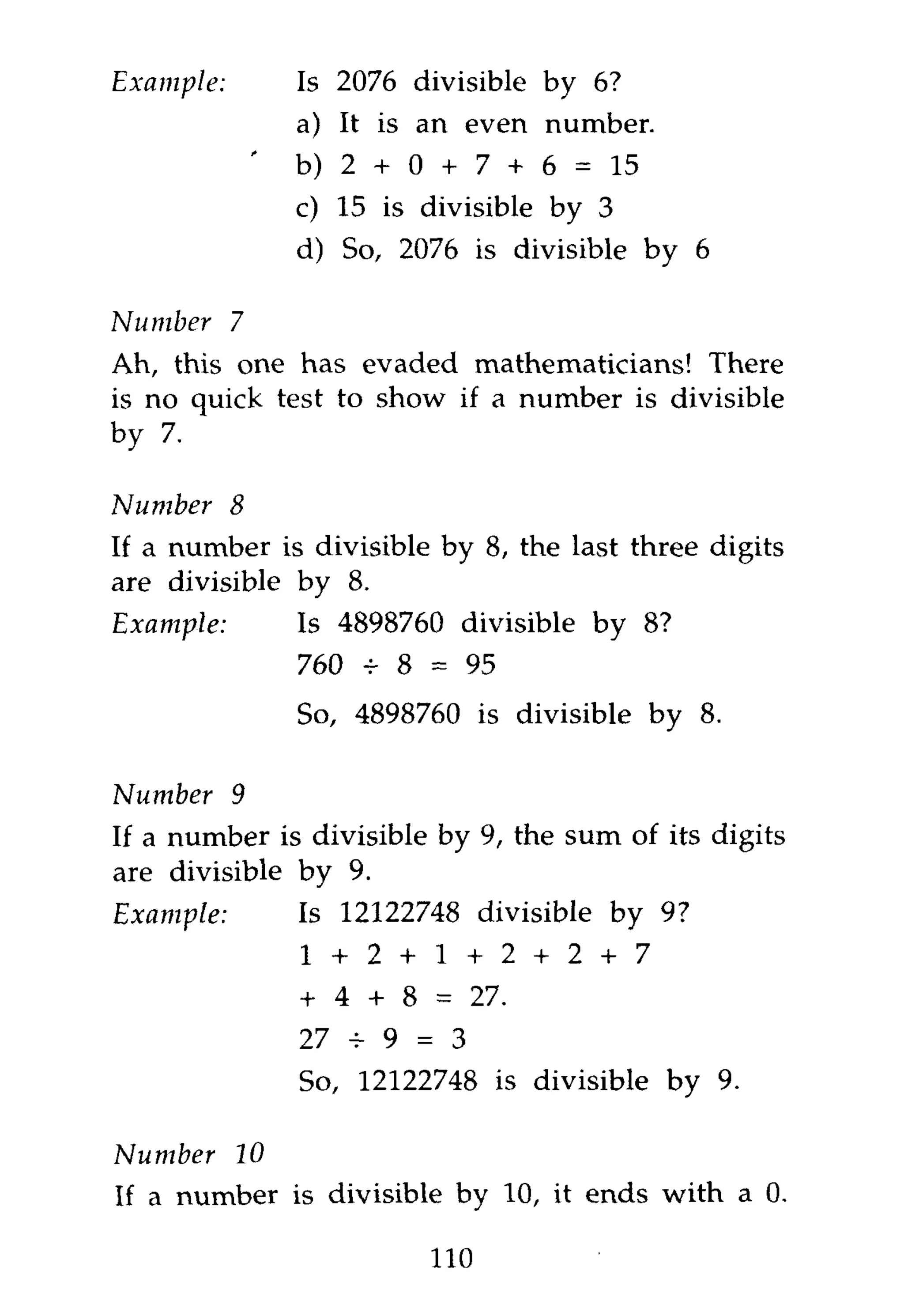 Example:           Is 2076 divisible by 6?
                   a) It is an even number.
               '   b) 2 + 0 + 7 + 6 = 15
                   c) 15 is divisible by 3
                   d) So, 2076 is divisible by 6

Number 7
Ah, this one has evaded mathematicians! There
is no quick test to show if a number is divisible
by 7.

Number     8
If a number is divisible by 8, the last three digits
are divisible by 8.
Example:           Is 4898760 divisible by 8?
                   760 + 8 = 95
                   So, 4898760 is divisible by 8.

Number 9
If a number is divisible by 9, the sum of its digits
are divisible by 9.
Example:           Is 12122748 divisible by 9?
                   1 + 2 + 1 + 2 + 2 + 7
                   + 4 + 8 = 27.
                   27 + 9 = 3
                   So, 12122748 is divisible by 9.

Number 10
If a number is divisible by 10, it ends with a 0.

                            110
 