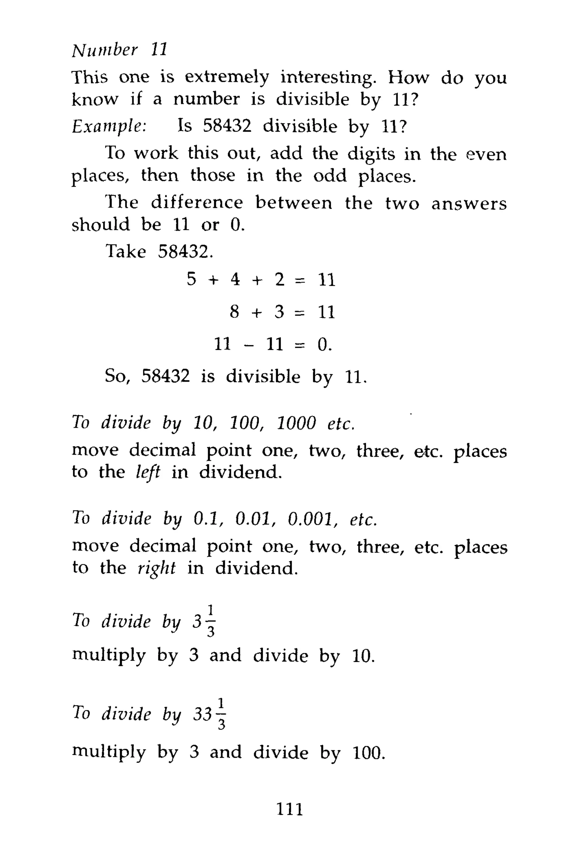 Number      11
This one is extremely interesting. How do you
know if a number is divisible by 11?
Example:   Is 58432 divisible by 11?
    To work this out, add the digits in the even
places, then those in the odd places.
   The difference between the two answers
should be 11 or 0.
    Take 58432.
                  5 + 4 + 2 = 11
                      8 + 3 = 11
                    11 -   11 =   0.

    So, 58432 is divisible by 11.

To divide    by 10, 100, 1000      etc.
move decimal point one, two, three, etc. places
to the left in dividend.

To divide    by 0.1, 0.01, 0.001,      etc.
move decimal point one, two, three, etc. places
to the right in dividend.


To divide    by

multiply by 3 and divide by 10.


To divide by 33-^
multiply by 3 and divide by 100.

                            113
 