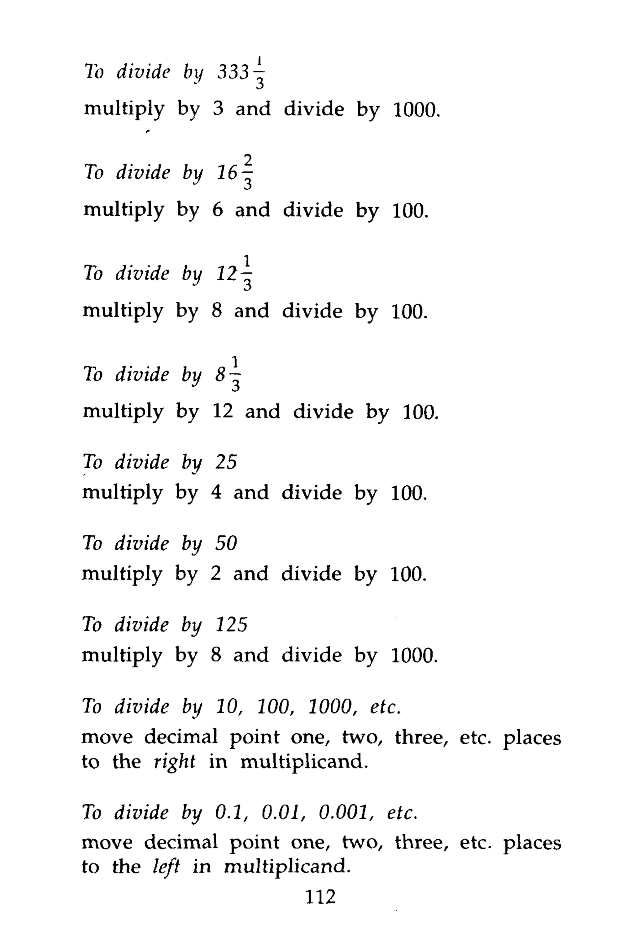 To divide   by 333-^
multiply by 3 and divide by 1000.

                    2
To divide by    16-

multiply by 6 and divide by 100.


To divide by 12


multiply by 8 and divide by 100.


To divide by 8 ~

multiply by 12 and divide by 100.

To divide   by 25

multiply by 4 and divide by 100.

To divide   by 50

multiply by 2 and divide by 100.

To divide by 125
multiply by 8 and divide byetc.
To divide by 10, 100, 1000,    1000.
move decimal point one, two, three, etc. places
to the right in multiplicand.
To divide by 0.1, 0.01, 0.001, etc.
move decimal point one, two, three, etc. places
to the left in multiplicand.
                        112
 