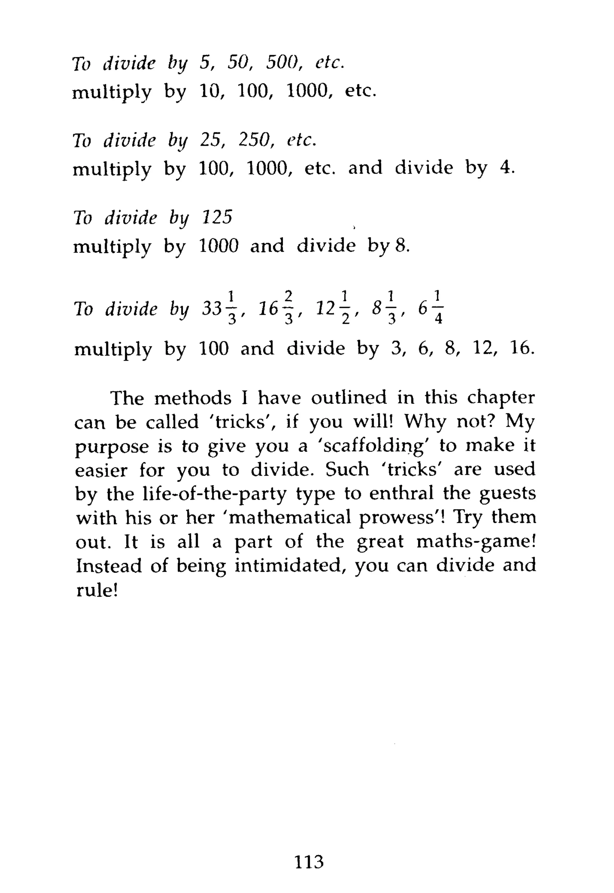 To divide   by 5, 50, 500,        etc.
multiply by 10, 100, 1000, etc.

To divide   by 25, 250,    etc.
multiply by 100, 1000, etc. and divide by 4.

To divide   by 125
multiply by 1000 and divide by 8.


To divide   by 3 3 1 6 - ^ ,   12-^, 8-^, 6 - j

multiply by 100 and divide by 3, 6, 8, 12, 16.

    The methods I have outlined in this chapter
can be called 'tricks', if you will! Why not? My
purpose is to give you a 'scaffolding' to make it
easier for you to divide. Such 'tricks' are used
by the life-of-the-party type to enthral the guests
with his or her 'mathematical prowess'! Try them
out. It is all a part of the great maths-game!
Instead of being intimidated, you can divide and
rule!




                           113
 