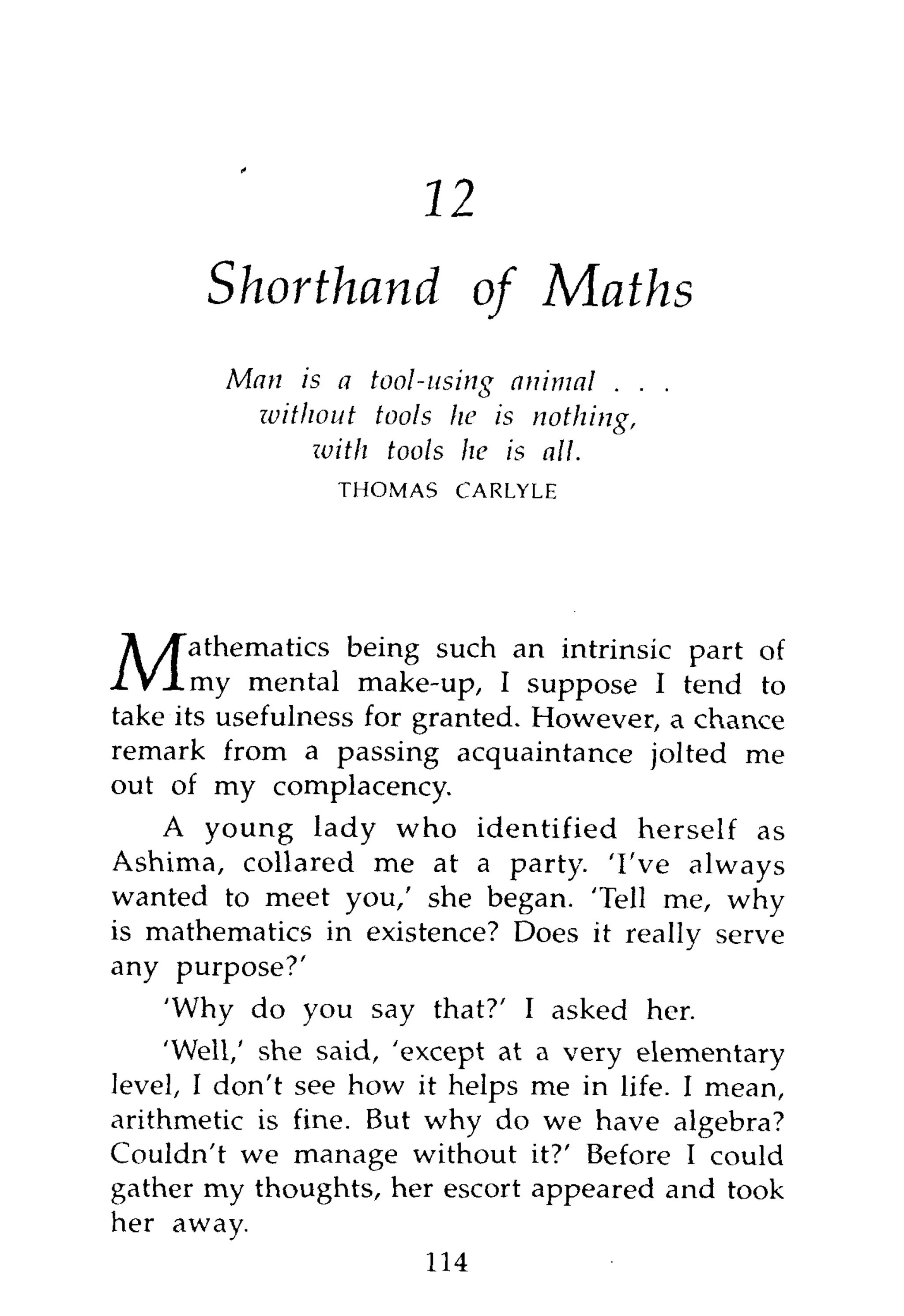 16
       Shorthand of Maths
        Man is a tool-using animal . . .
          ivithout tools he is nothing,
               with tools he is all.
                 THOMAS   CARLYLE




       athematics being such an intrinsic part of
M      my mental make-up, I suppose I tend to
take its usefulness for granted. However, a chance
remark from a passing acquaintance jolted me
out of my complacency.
    A young lady who identified herself as
Ashima, collared me at a party. 'I've always
wanted to meet you,' she began. 'Tell me, why
is mathematics in existence? Does it really serve
any purpose?'
    'Why do you say that?' I asked her.
    'Well,' she said, 'except at a very elementary
level, I don't see how it helps me in life. I mean,
arithmetic is fine. But why do we have algebra?
Couldn't we manage without it?' Before I could
gather my thoughts, her escort appeared and took
her away.
                         114
 