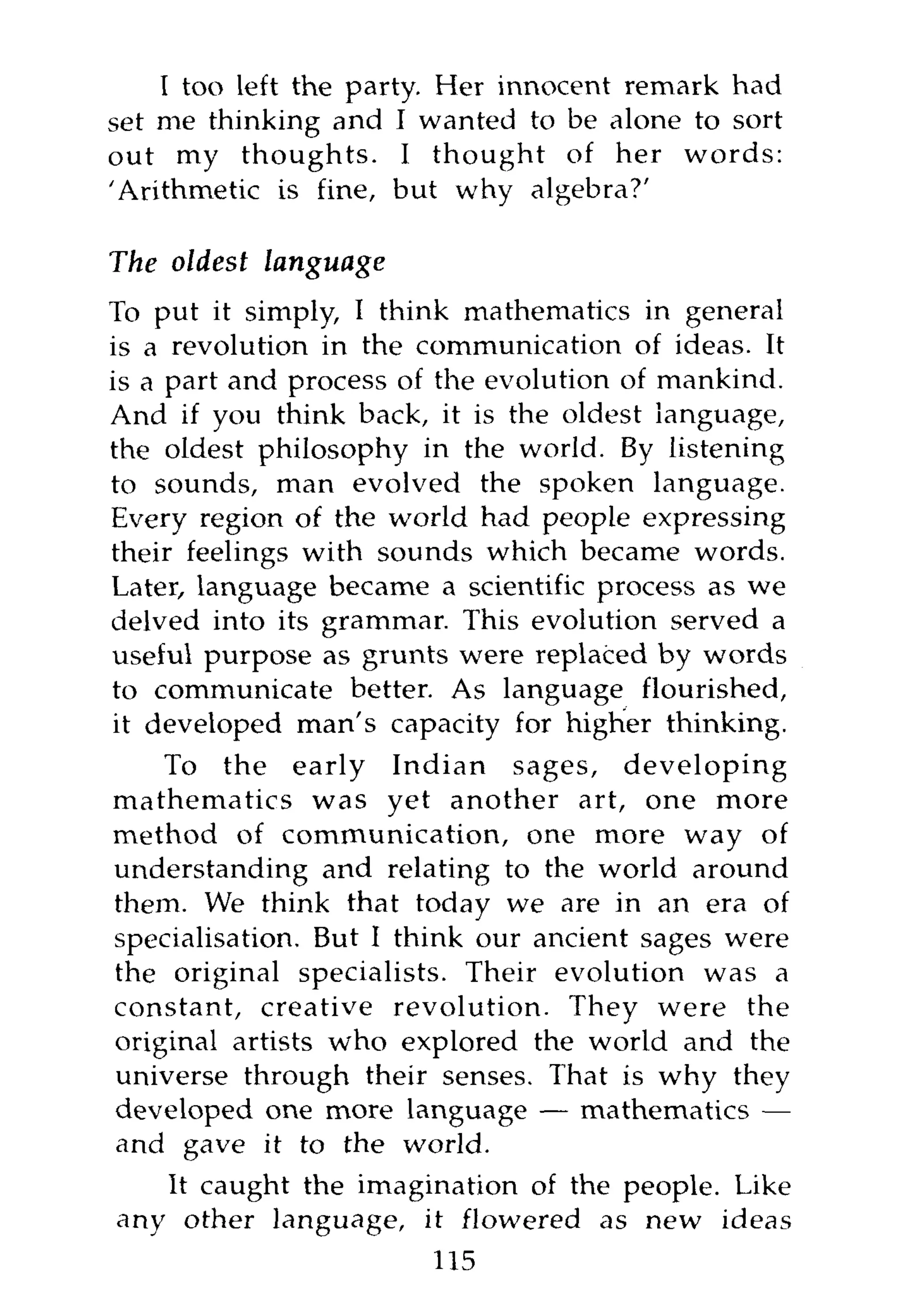 I too left the party. Her innocent remark had
set me thinking and I wanted to be alone to sort
out my thoughts. I thought of her words:
'Arithmetic is fine, but why algebra?'

The oldest   language
To put it simply, I think mathematics in general
is a revolution in the communication of ideas. It
is a part and process of the evolution of mankind.
And if you think back, it is the oldest language,
the oldest philosophy in the world. By listening
to sounds, man evolved the spoken language.
Every region of the world had people expressing
their feelings with sounds which became words.
Later, language became a scientific process as we
delved into its grammar. This evolution served a
useful purpose as grunts were replaced by words
to communicate better. As language flourished,
it developed man's capacity for higher thinking.
    To the early Indian sages, developing
mathematics was yet another art, one more
method of communication, one more way of
understanding and relating to the world around
them. We think that today we are in an era of
specialisation. But I think our ancient sages were
the original specialists. Their evolution was a
constant, creative revolution. They were the
original artists who explored the world and the
universe through their senses. That is why they
developed one more language — mathematics —
and gave it to the world.
   It caught the imagination of the people. Like
any other language, it flowered as new ideas
                        115
 