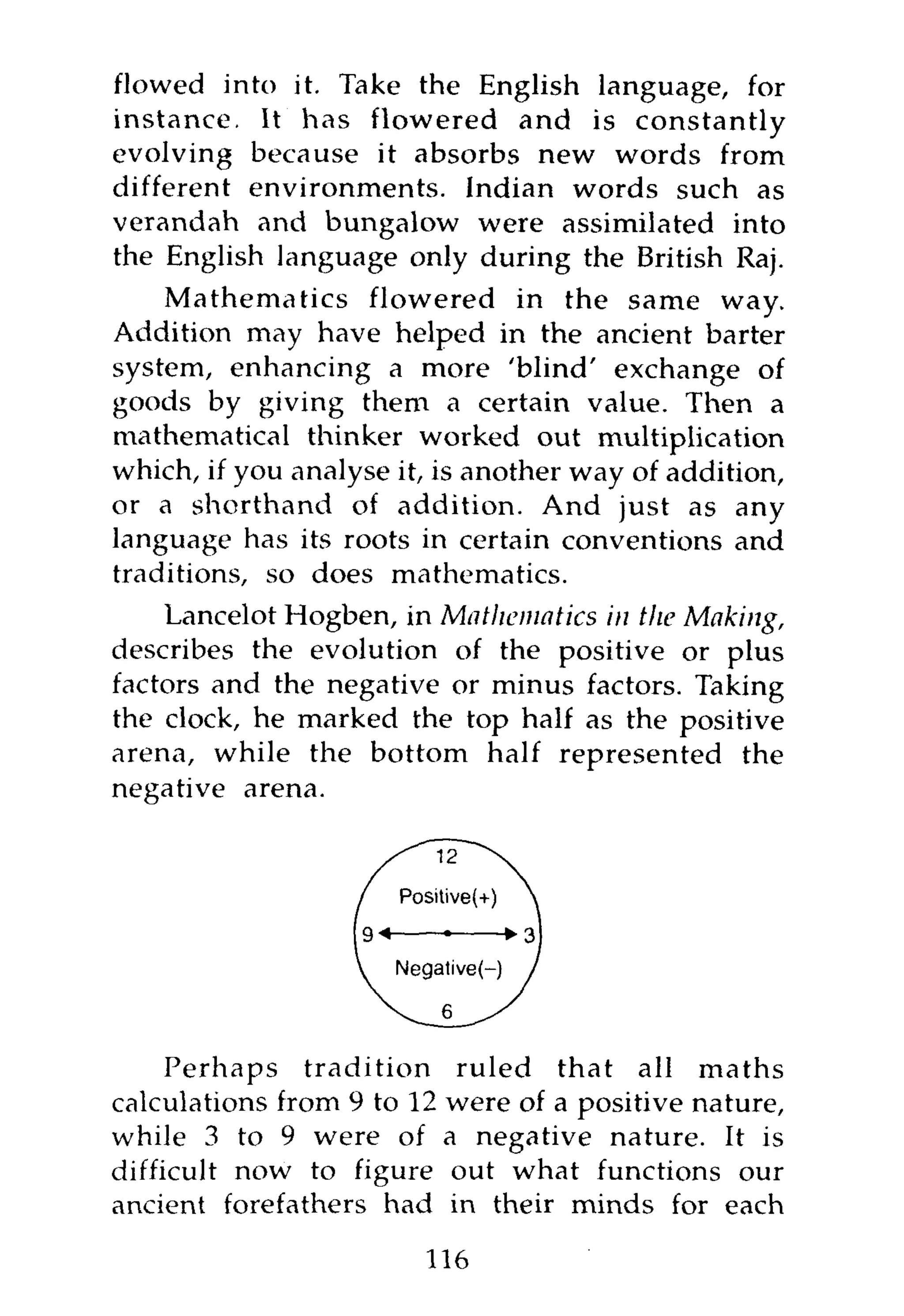 flowed into it. Take the English language, for
instance. It has flowered and is constantly
evolving because it absorbs new words from
different environments. Indian words such as
verandah and bungalow were assimilated into
the English language only during the British Raj.
    Mathematics flowered in the same way.
Addition may have helped in the ancient barter
system, enhancing a more 'blind' exchange of
goods by giving them a certain value. Then a
mathematical thinker worked out multiplication
which, if you analyse it, is another way of addition,
or a shorthand of addition. And just as any
language has its roots in certain conventions and
traditions, so does mathematics.
    Lancelot Hogben, in Mathematics in the Making,
describes the evolution of the positive or plus
factors and the negative or minus factors. Taking
the clock, he marked the top half as the positive
arena, while the bottom half represented the
negative arena.




     Perhaps tradition ruled that all maths
calculations from 9 to 12 were of a positive nature,
while 3 to 9 were of a negative nature. It is
difficult now to figure out what functions our
ancient forefathers had in their minds for each

                        116
 