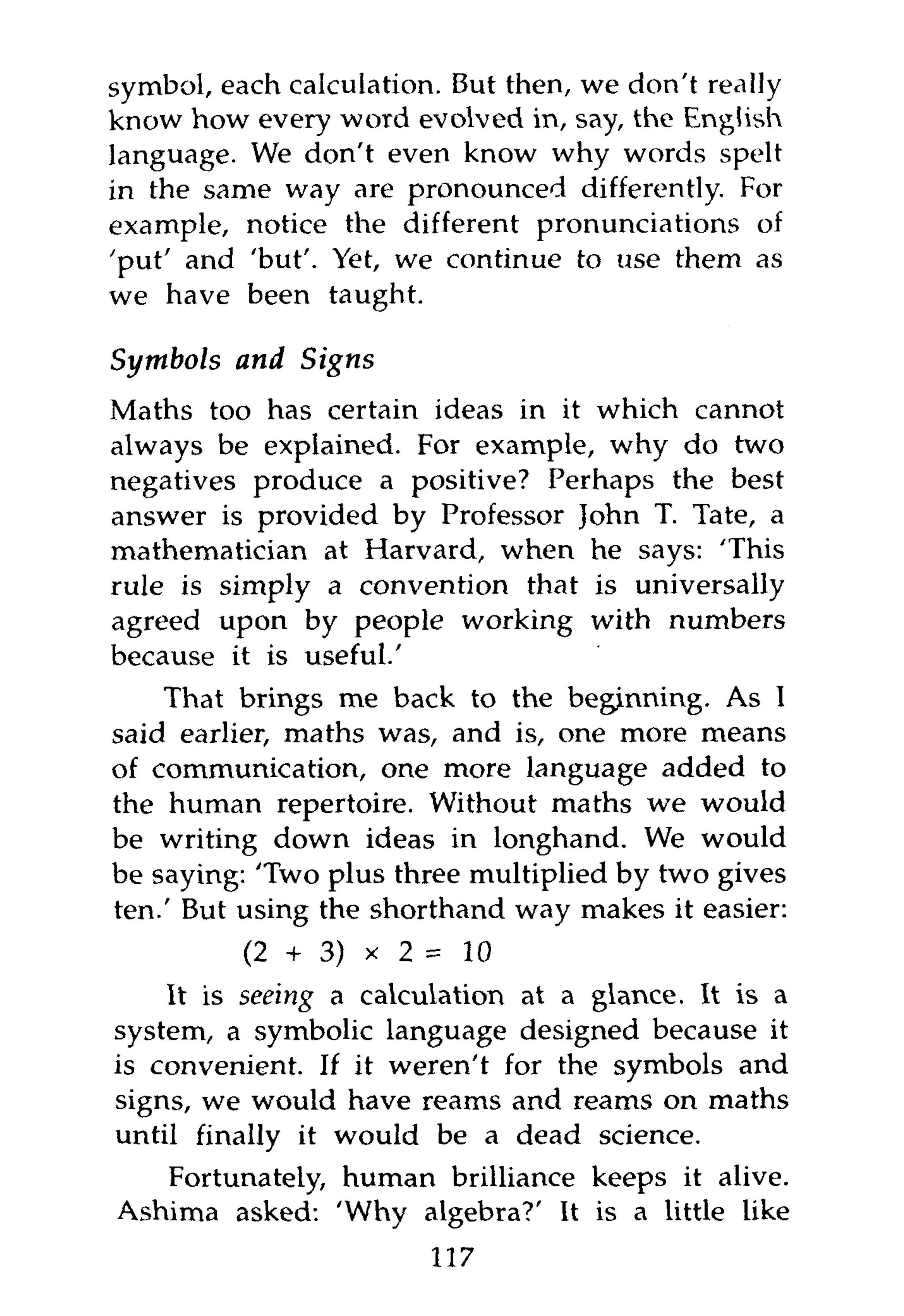 symbol, each calculation. But then, we don't really
know how every word evolved in, say, the English
language. We don't even know why words spelt
in the same way are pronounced differently. For
example, notice the different pronunciations of
'put' and 'but'. Yet, we continue to use them as
we have been taught.

Symbols and    Signs
Maths too has certain ideas in it which cannot
always be explained. For example, why do two
negatives produce a positive? Perhaps the best
answer is provided by Professor John T. Tate, a
mathematician at Harvard, when he says: 'This
rule is simply a convention that is universally
agreed upon by people working with numbers
because it is useful.'
    That brings me back to the beginning. As I
said earlier, maths was, and is, one more means
of communication, one more language added to
the human repertoire. Without maths we would
be writing down ideas in longhand. We would
be saying: 'Two plus three multiplied by two gives
ten.' But using the shorthand way makes it easier:
           (2 + 3) x 2 = 10
    It is seeing a calculation at a glance. It is a
system, a symbolic language designed because it
is convenient. If it weren't for the symbols and
signs, we would have reams and reams on maths
until finally it would be a dead science.
   Fortunately, human brilliance keeps it alive.
Ashima asked: 'Why algebra?' It is a little like
                        117
 
