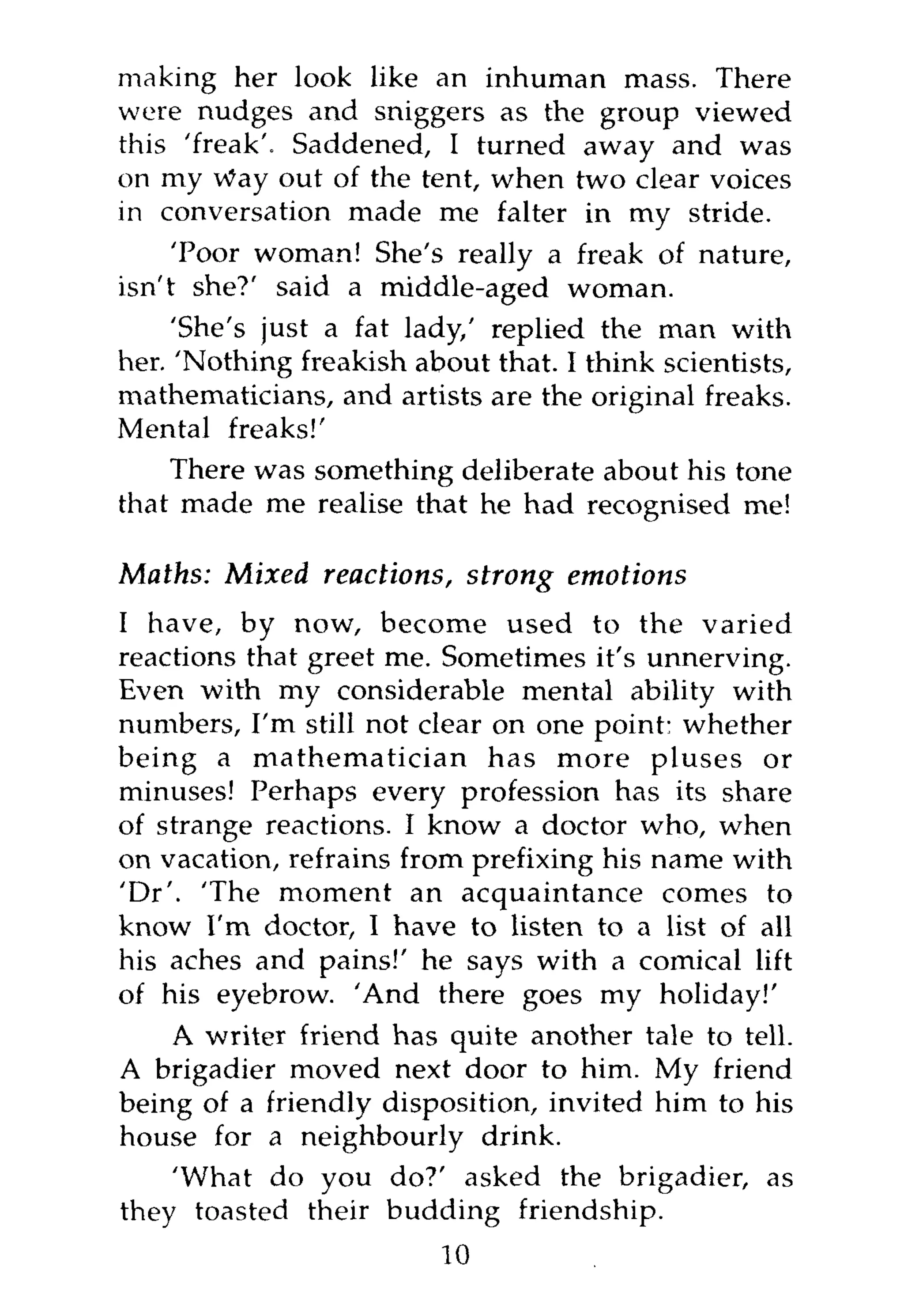 making her look like an inhuman mass. There
were nudges and sniggers as the group viewed
this 'freak'. Saddened, I turned away and was
on my Way out of the tent, when two clear voices
in conversation made me falter in my stride.
     'Poor woman! She's really a freak of nature,
isn't she?' said a middle-aged woman.
     'She's just a fat lady/ replied the man with
her. 'Nothing freakish about that. I think scientists,
mathematicians, and artists are the original freaks.
Mental freaks!'
    There was something deliberate about his tone
that made me realise that he had recognised me!

Maths: Mixed reactions, strong      emotions
I have, by now, become used to the varied
reactions that greet me. Sometimes it's unnerving.
Even with my considerable mental ability with
numbers, I'm still not clear on one point: whether
being a mathematician has more pluses or
minuses! Perhaps every profession has its share
of strange reactions. I know a doctor who, when
on vacation, refrains from prefixing his name with
'Dr'. 'The moment an acquaintance comes to
know I'm doctor, I have to listen to a list of all
his aches and pains!' he says with a comical lift
of his eyebrow. 'And there goes my holiday!'
    A writer friend has quite another tale to tell.
A brigadier moved next door to him. My friend
being of a friendly disposition, invited him to his
house for a neighbourly drink.
    'What do you do?' asked the brigadier, as
they toasted their budding friendship.
                         10
 
