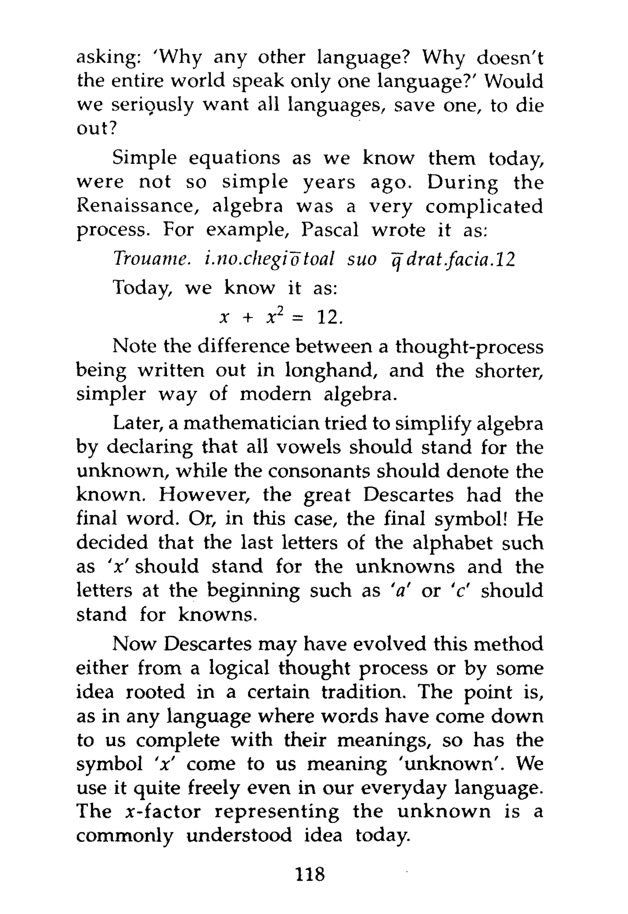 asking: 'Why any other language? Why doesn't
the entire world speak only one language?' Would
we seriously want all languages, save one, to die
out?
    Simple equations as we know them today,
were not so simple years ago. During the
Renaissance, algebra was a very complicated
process. For example, Pascal wrote it as:
    Trouame. i.no.chegiotoal   suo q drat.facia. 12
    Today, we know it as:
                x + x2 = 12.
    Note the difference between a thought-process
being written out in longhand, and the shorter,
simpler way of modern algebra.
     Later, a mathematician tried to simplify algebra
by declaring that all vowels should stand for the
unknown, while the consonants should denote the
known. However, the great Descartes had the
final word. Or, in this case, the final symbol! He
decided that the last letters of the alphabet such
as 'x' should stand for the unknowns and the
letters at the beginning such as 'a' or 'c' should
stand for knowns.
    Now Descartes may have evolved this method
either from a logical thought process or by some
idea rooted in a certain tradition. The point is,
as in any language where words have come down
to us complete with their meanings, so has the
symbol 'x' come to us meaning 'unknown'. We
use it quite freely even in our everyday language.
The x-factor representing the unknown is a
commonly understood idea today.

                         118
 
