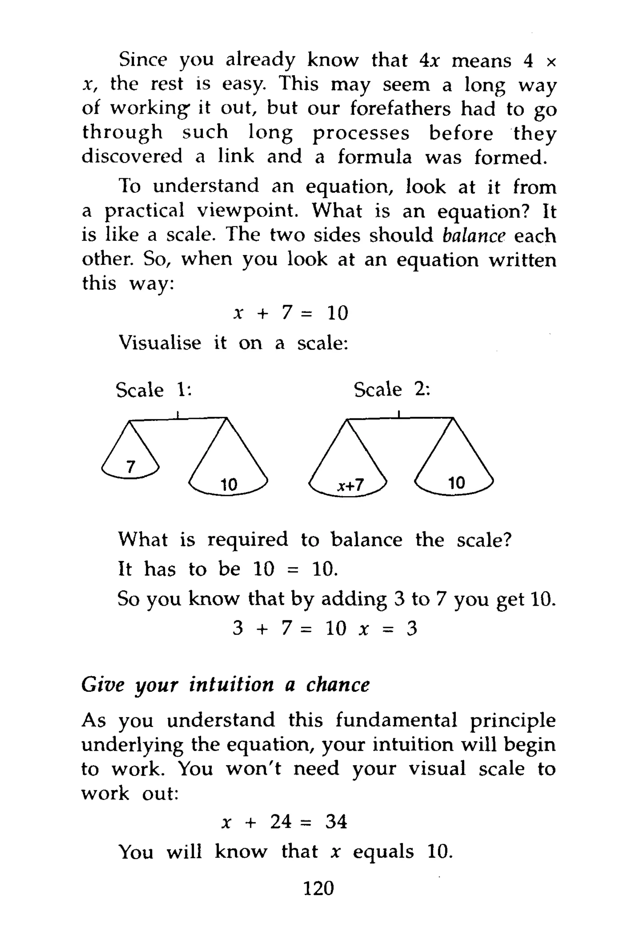 Since you already know that 4x means 4 x
x, the rest is easy. This may seem a long way
of working- it out, but our forefathers had to go
through such long processes before they
discovered a link and a formula was formed.
     To understand an equation, look at it from
a practical viewpoint. What is an equation? It
is like a scale. The two sides should balance each
other. So, when you look at an equation written
this way:
                x + 7 = 10
   Visualise it on a scale:

   Scale 1:                   Scale 2:




   What is required to balance the scale?
   It has to be 10 = 10.
   So you know that by adding 3 to 7 you get 10.
                3 + 7=10x        = 3

Give your intuition a chance
As you understand this fundamental principle
underlying the equation, your intuition will begin
to work. You won't need your visual scale to
work out:
              x + 24 = 34
   You will know that x equals 10.
                       120
 