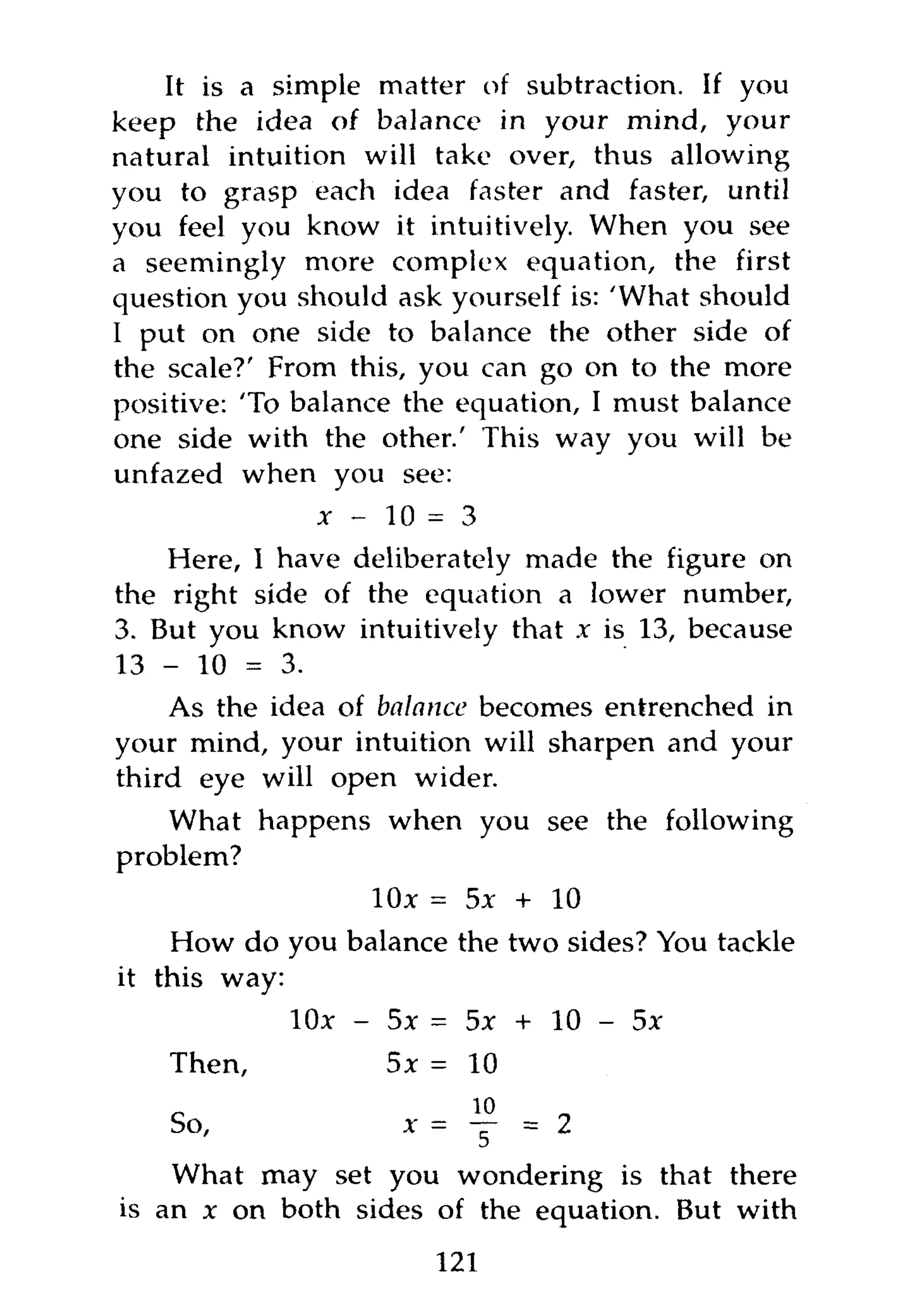 It is a simple matter of subtraction. If you
keep the idea of balance in your mind, your
natural intuition will take over, thus allowing
you to grasp each idea faster and faster, until
you feel you know it intuitively. When you see
a seemingly more complex equation, the first
question you should ask yourself is: 'What should
I put on one side to balance the other side of
the scale?' From this, you can go on to the more
positive: 'To balance the equation, I must balance
one side with the other.' This way you will be
unfazed when you see:
                x - 10 = 3
    Here, I have deliberately made the figure on
the right side of the equation a lower number,
3. But you know intuitively that x is 13, because
13 - 10 = 3.
    As the idea of balance becomes entrenched in
your mind, your intuition will sharpen and your
third eye will open wider.
   What happens when you see the following
problem?
                   10x = 5x + 10
    How do you balance the two sides? You tackle
it this way:
             10* - 5x = 5x + 10 - 5 *
    Then,           5 * = 10



    What may set you wondering is that there
is an x on both sides of the equation. But with
                       121
 