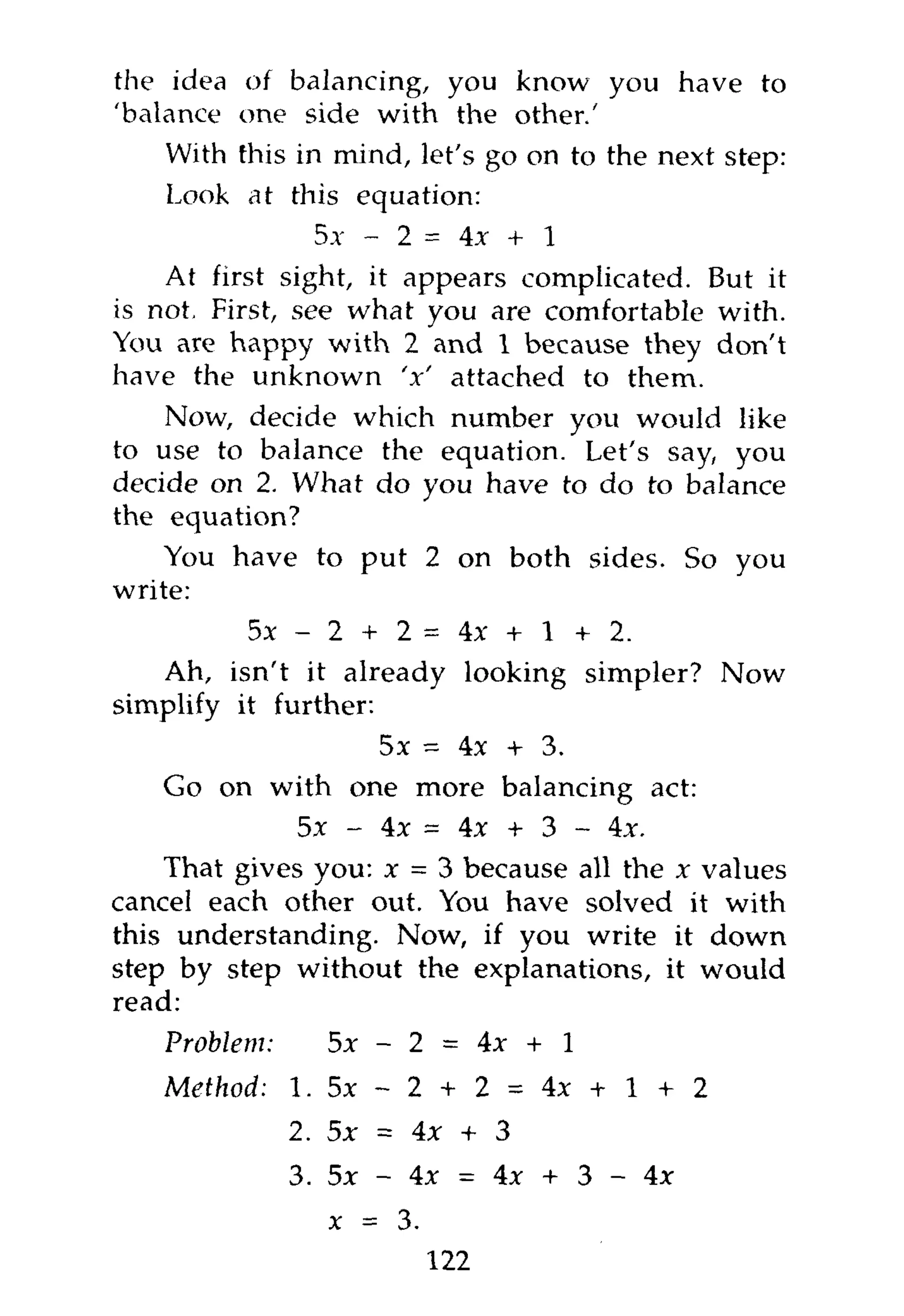 the idea   of balancing, you know you have to
'balance  one side with the other.'
    With  this in mind, let's go on to the next step:
    Look   at this equation:
                 5x - 2 = 4x + 1
    At first sight, it appears complicated. But it
is not. First, see what you are comfortable with.
You are happy with 2 and 1 because they don't
have the unknown V attached to them.
    Now, decide which number you would like
to use to balance the equation. Let's say, you
decide on 2. What do you have to do to balance
the equation?
    You have to put 2 on both sides. So you
write:
          5 x - 2 + 2 = 4 x + l + 2.
   Ah, isn't it already looking simpler? Now
simplify it further:
                    5x = 4x + 3.
    Go on with one more balancing act:
              5x - 4x = 4x + 3 - 4x.
    That gives you: x - 3 because all the x values
cancel each other out. You have solved it with
this understanding. Now, if you write it down
step by step without the explanations, it would
read:
    Problem:      5x - 2 = 4x + 1
    Method:    1. 5 x - 2   + 2 = 4x + l + 2
               2. 5x = 4x + 3
               3. 5x - 4x = 4x + 3 - 4x
                  x = 3.
                            122
 