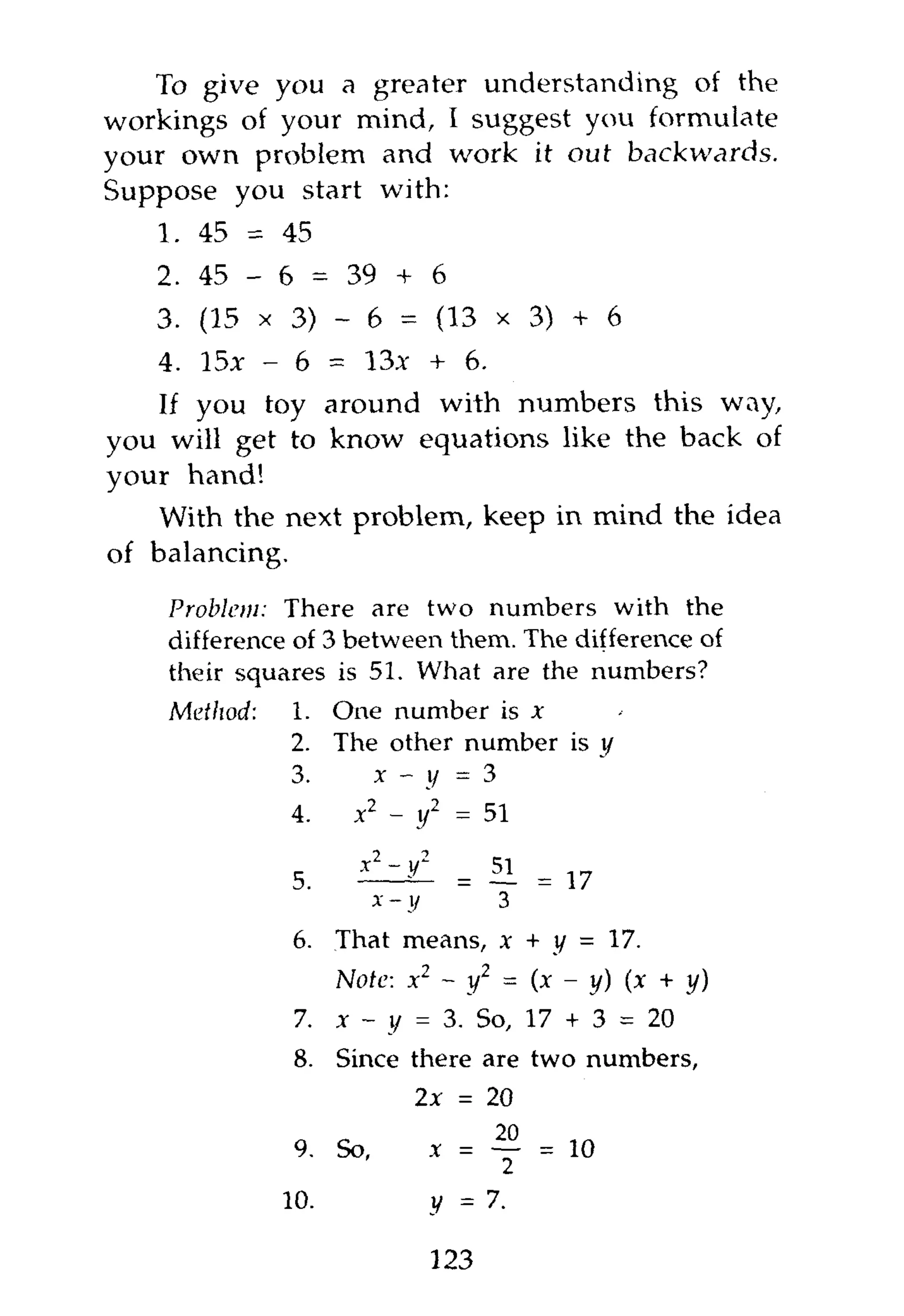 To give you a greater understanding of the
workings of your mind, I suggest you formulate
your own problem and work it out backwards.
Suppose you start with:
   1. 45 = 45
   2. 45 - 6 = 39 + 6
   3. (15 x 3) - 6 = (13 x 3) + 6
   4. 15x - 6 = 13* + 6.
   If you toy around with numbers this way,
you will get to know equations like the back of
your hand!
   With the next problem, keep in mind the idea
of balancing.
    Problem: There are two numbers with the
    difference of 3 between them. The difference of
    their squares is 51. What are the numbers?
    Method:   1. One number is *
              2. The other number is y
              3.    x — i/ — 3
              4.     x2 - y1 = 51

              5.     ilziC     = 51 = 17
                      x- y        3
              6.    That means, x + y = 17.
                  Note: x2 ~ y2 = (x - y) (x + y)
               7. x - y = 3. So, 17 + 3 = 20
               8.   Since there are two numbers,
                          2x = 20
               9.   So,    x = —       = 10
                                   2
              10.            v = 7.

                             123
 