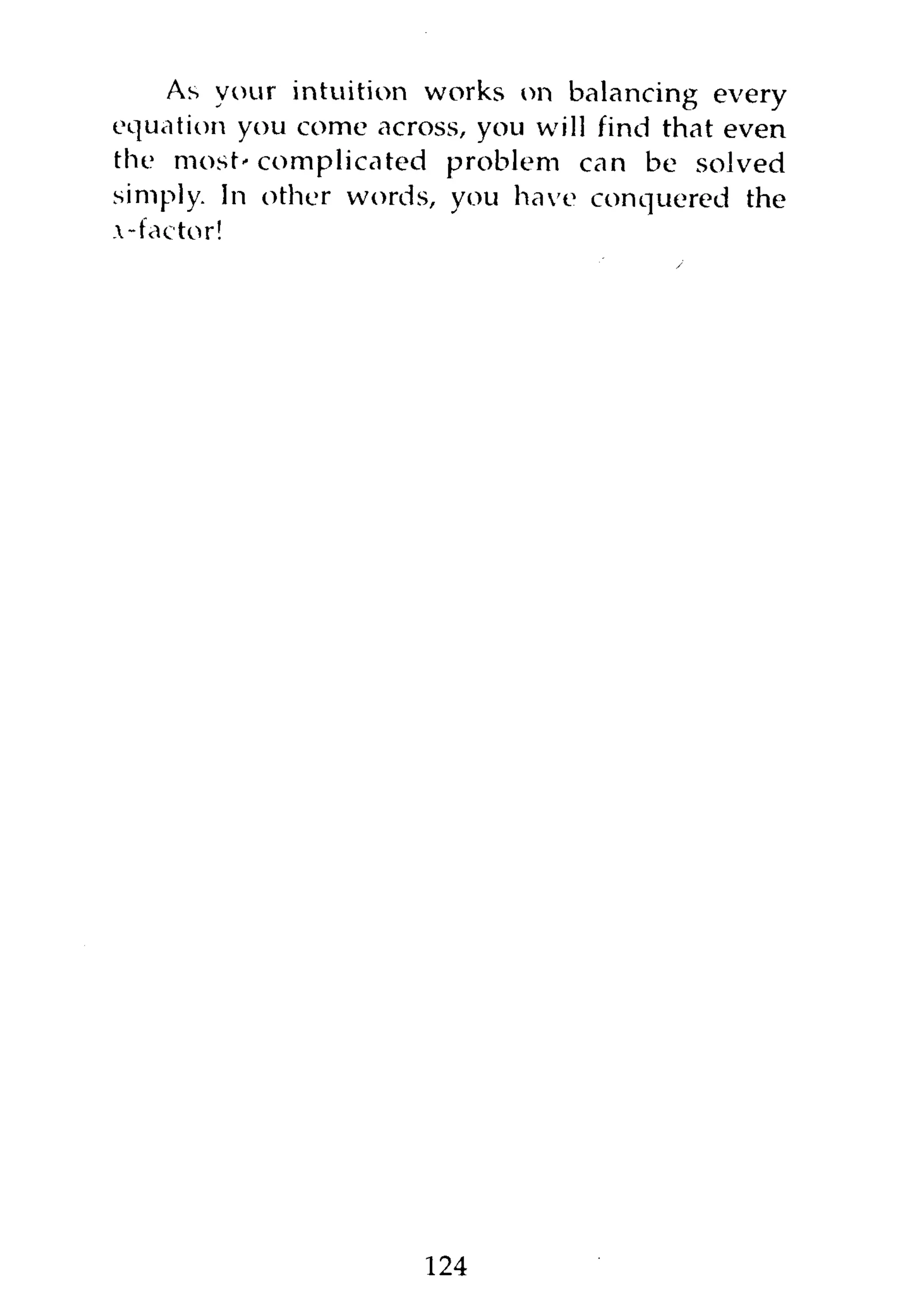As your intuition works on balancing every
equation you come across, you will find that even
the most-complicated problem can be solved
simply. In other words, you have conquered the
.-factor!




                      124
 