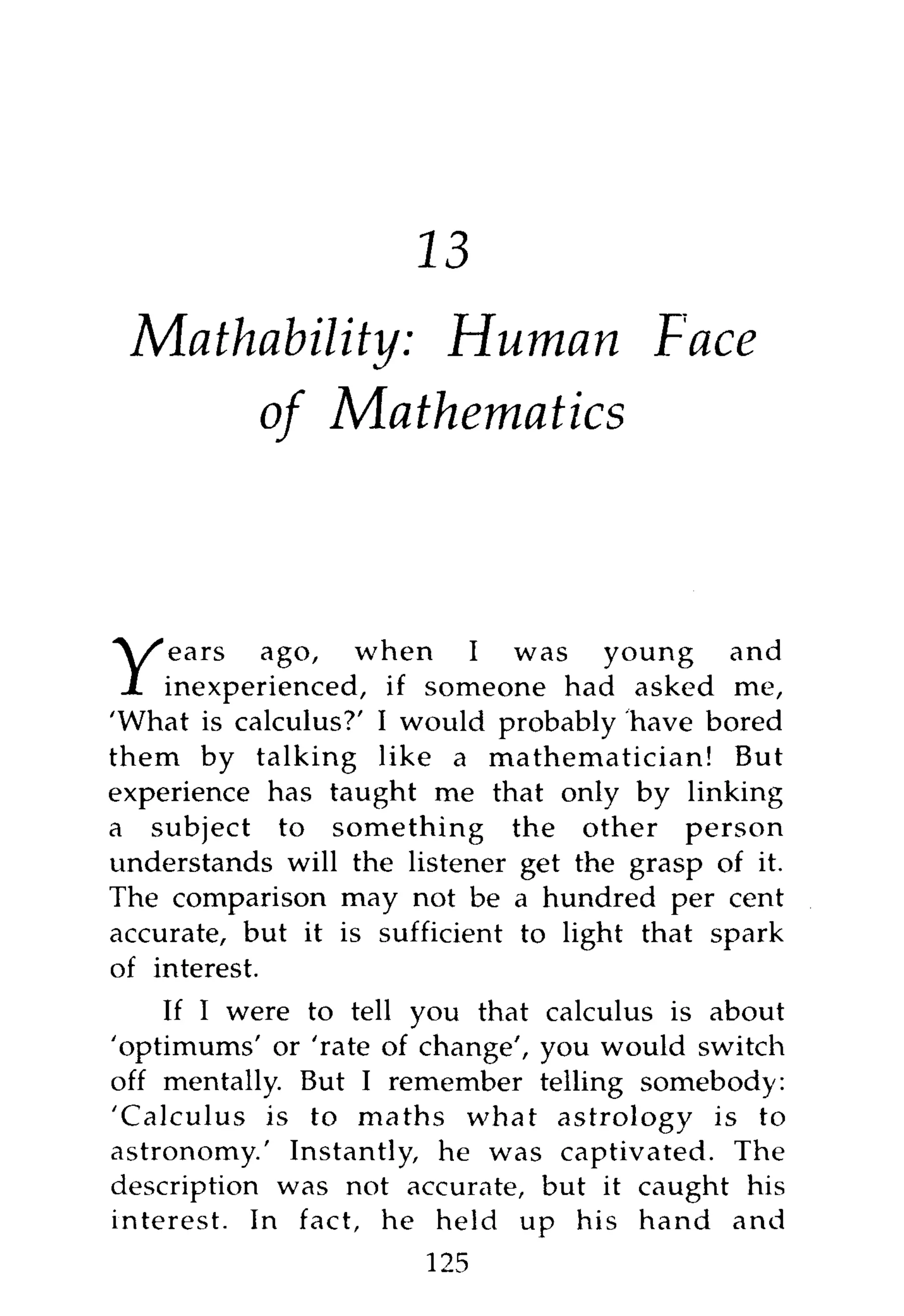 16
 Mathability: Human Face
      of Mathematics



    ears ago, when I was young                and
Y   inexperienced, if someone had asked me,
'What is calculus?' I would probably have bored
them by talking like a mathematician! But
experience has taught me that only by linking
a subject to something the other person
understands will the listener get the grasp of it.
The comparison may not be a hundred per cent
accurate, but it is sufficient to light that spark
of interest.
    If I were to tell you that calculus is about
'optimums' or 'rate of change', you would switch
off mentally. But I remember telling somebody:
'Calculus is to maths what astrology is to
astronomy.' Instantly, he was captivated. The
description was not accurate, but it caught his
interest. In fact, he held up his hand and
                       125
 