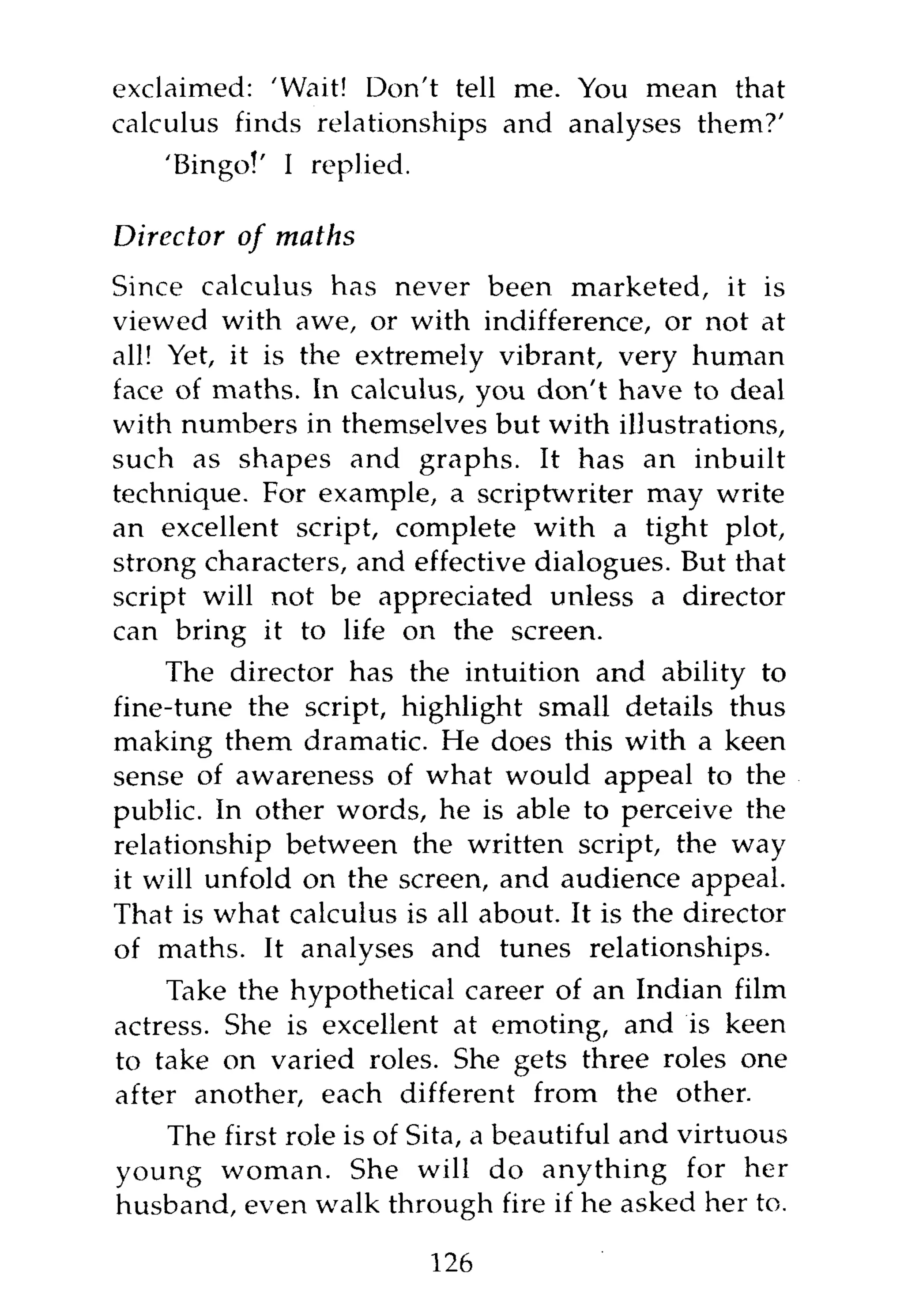 exclaimed: 'Wait! Don't tell me. You mean that
calculus finds relationships and analyses them?'
    'Bingo!' I replied.

Director   of   maths
Since calculus has never been marketed, it is
viewed with awe, or with indifference, or not at
all! Yet, it is the extremely vibrant, very human
face of maths. In calculus, you don't have to deal
with numbers in themselves but with illustrations,
such as shapes and graphs. It has an inbuilt
technique. For example, a scriptwriter may write
an excellent script, complete with a tight plot,
strong characters, and effective dialogues. But that
script will not be appreciated unless a director
can bring it to life on the screen.
    The director has the intuition and ability to
fine-tune the script, highlight small details thus
making them dramatic. He does this with a keen
sense of awareness of what would appeal to the
public. In other words, he is able to perceive the
relationship between the written script, the way
it will unfold on the screen, and audience appeal.
That is what calculus is all about. It is the director
of maths. It analyses and tunes relationships.
    Take the hypothetical career of an Indian film
actress. She is excellent at emoting, and is keen
to take on varied roles. She gets three roles one
after another, each different from the other.
   The first role is of Sita, a beautiful and virtuous
young woman. She will do anything for her
husband, even walk through fire if he asked her to.

                          126
 