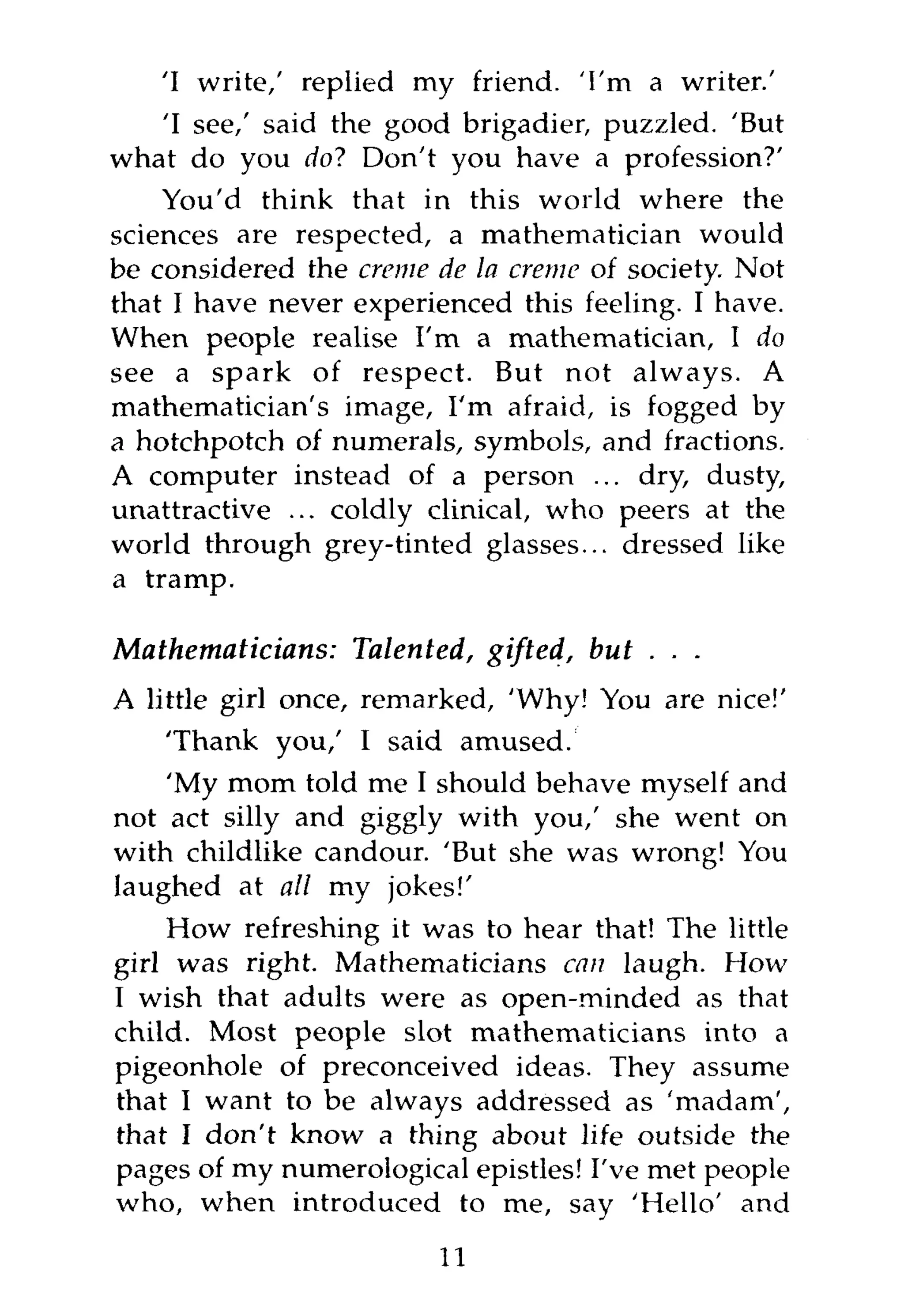 'I write,' replied my friend. 'I'm a writer.'
   'I see,' said the good brigadier, puzzled. 'But
what do you do? Don't you have a profession?'
    You'd think that in this world where the
sciences are respected, a mathematician would
be considered the creme de la creme of society. Not
that I have never experienced this feeling. I have.
When people realise I'm a mathematician, I do
see a spark of respect. But not always. A
mathematician's image, I'm afraid, is fogged by
a hotchpotch of numerals, symbols, and fractions.
A computer instead of a person ... dry, dusty,
unattractive ... coldly clinical, who peers at the
world through grey-tinted glasses... dressed like
a tramp.

Mathematicians:   Talented, gifted, but . . .
A little girl once, remarked, 'Why! You are nice!'
    'Thank you,' I said amused.
    'My mom told me I should behave myself and
not act silly and giggly with you,' she went on
with childlike candour. 'But she was wrong! You
laughed at all my jokes!'
    How refreshing it was to hear that! The little
girl was right. Mathematicians can laugh. How
I wish that adults were as open-minded as that
child. Most people slot mathematicians into a
pigeonhole of preconceived ideas. They assume
that I want to be always addressed as 'madam',
that I don't know a thing about life outside the
pages of my numerological epistles! I've met people
who, when introduced to me, say 'Hello' and

                        11
 