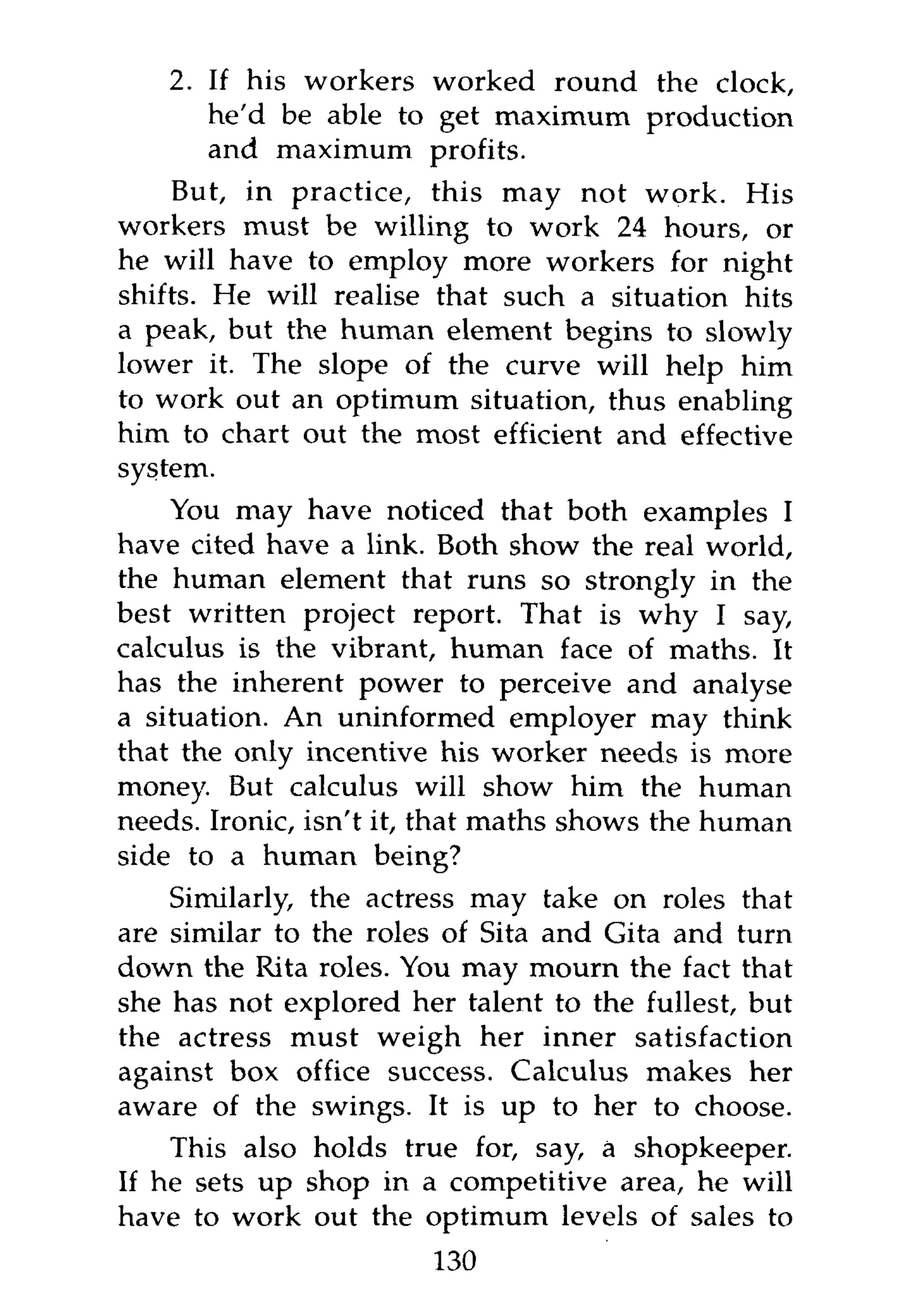 2. If his workers worked round the clock,
      he'd be able to get maximum production
      and maximum profits.
     But, in practice, this may not work. His
workers must be willing to work 24 hours, or
he will have to employ more workers for night
shifts. He will realise that such a situation hits
a peak, but the human element begins to slowly
lower it. The slope of the curve will help him
to work out an optimum situation, thus enabling
him to chart out the most efficient and effective
system.
    You may have noticed that both examples I
have cited have a link. Both show the real world,
the human element that runs so strongly in the
best written project report. That is why I say,
calculus is the vibrant, human face of maths. It
has the inherent power to perceive and analyse
a situation. An uninformed employer may think
that the only incentive his worker needs is more
money. But calculus will show him the human
needs. Ironic, isn't it, that maths shows the human
side to a human being?
    Similarly, the actress may take on roles that
are similar to the roles of Sita and Gita and turn
down the Rita roles. You may mourn the fact that
she has not explored her talent to the fullest, but
the actress must weigh her inner satisfaction
against box office success. Calculus makes her
aware of the swings. It is up to her to choose.
    This also holds true for, say, a shopkeeper.
If he sets up shop in a competitive area, he will
have to work out the optimum levels of sales to
                       130
 