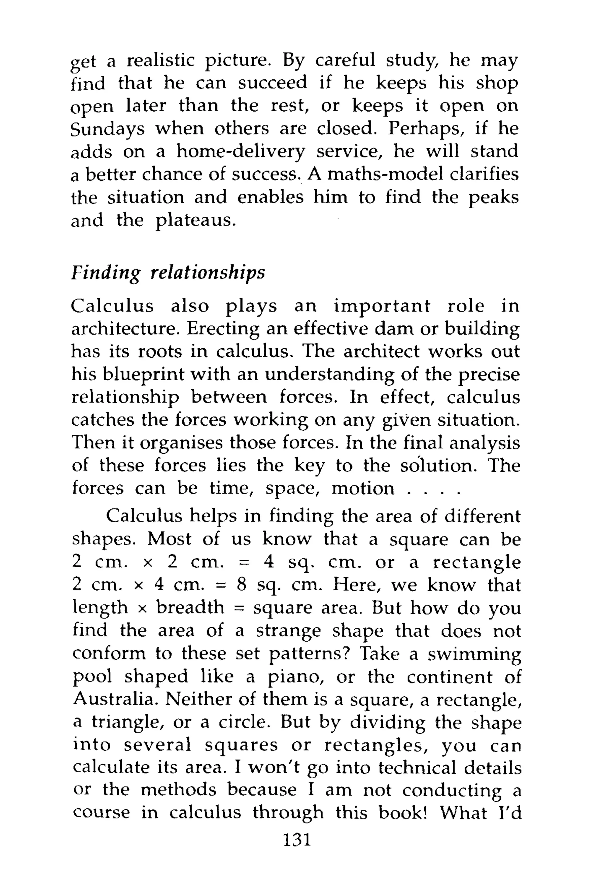 get a realistic picture. By careful study, he may
find that he can succeed if he keeps his shop
open later than the rest, or keeps it open on
Sundays when others are closed. Perhaps, if he
adds on a home-delivery service, he will stand
a better chance of success. A maths-model clarifies
the situation and enables him to find the peaks
and the plateaus.

Finding   relationships
Calculus also plays an important role in
architecture. Erecting an effective dam or building
has its roots in calculus. The architect works out
his blueprint with an understanding of the precise
relationship between forces. In effect, calculus
catches the forces working on any given situation.
Then it organises those forces. In the final analysis
of these forces lies the key to the solution. The
forces can be time, space, motion . . . .
    Calculus helps in finding the area of different
shapes. Most of us know that a square can be
2 cm. x 2 cm. = 4 sq. cm. or a rectangle
2 cm. x 4 cm. = 8 sq. cm. Here, we know that
length x breadth = square area. But how do you
find the area of a strange shape that does not
conform to these set patterns? Take a swimming
pool shaped like a piano, or the continent of
Australia. Neither of them is a square, a rectangle,
a triangle, or a circle. But by dividing the shape
into several squares or rectangles, you can
calculate its area. I won't go into technical details
or the methods because I am not conducting a
course in calculus through this book! What I'd
                          131
 