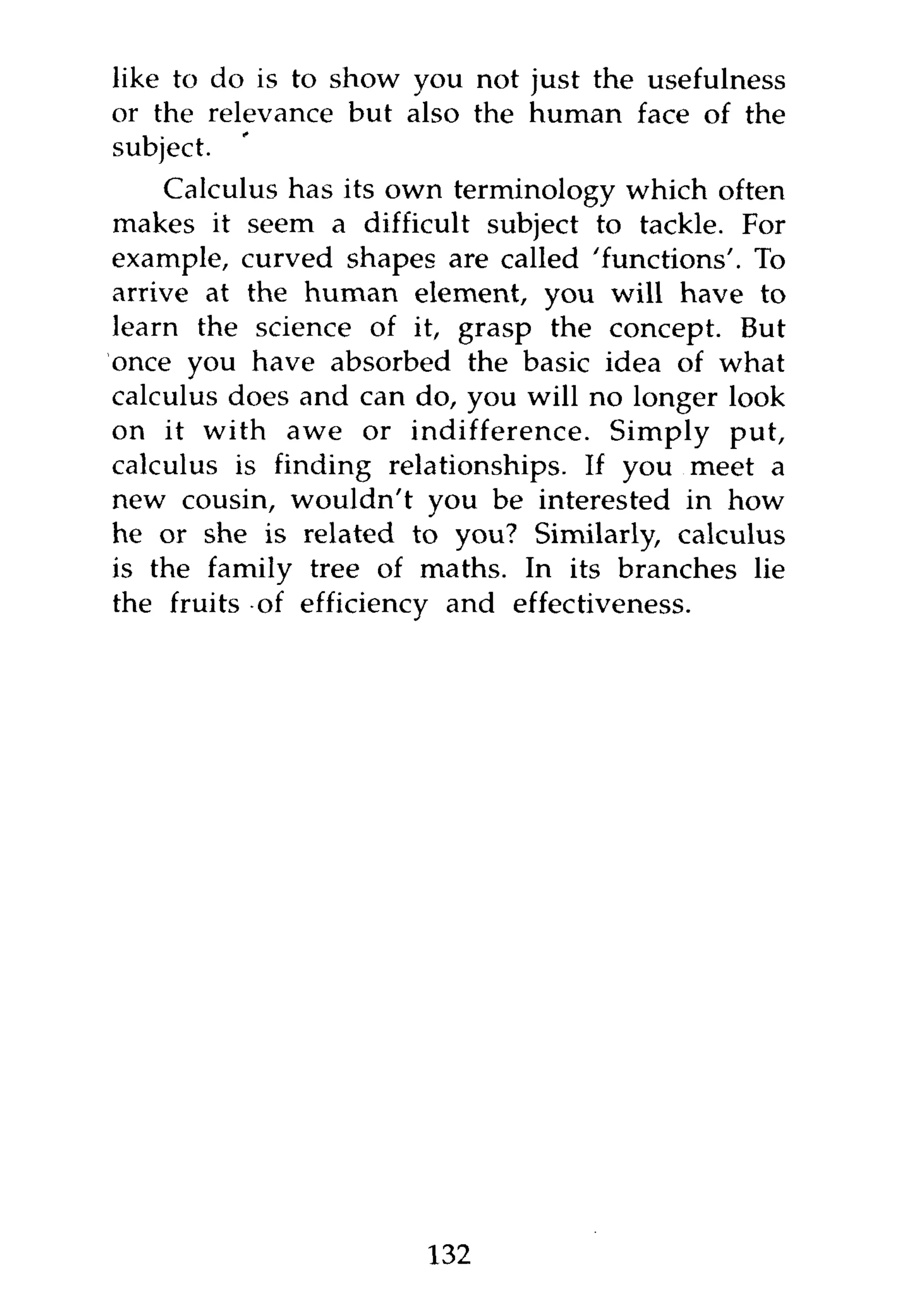 like to do is to show you not just the usefulness
or the relevance but also the human face of the
subject.
    Calculus has its own terminology which often
makes it seem a difficult subject to tackle. For
example, curved shapes are called 'functions'. To
arrive at the human element, you will have to
learn the science of it, grasp the concept. But
once you have absorbed the basic idea of what
calculus does and can do, you will no longer look
on it with awe or indifference. Simply put,
calculus is finding relationships. If you meet a
new cousin, wouldn't you be interested in how
he or she is related to you? Similarly, calculus
is the family tree of maths. In its branches lie
the fruits of efficiency and effectiveness.




                      132
 