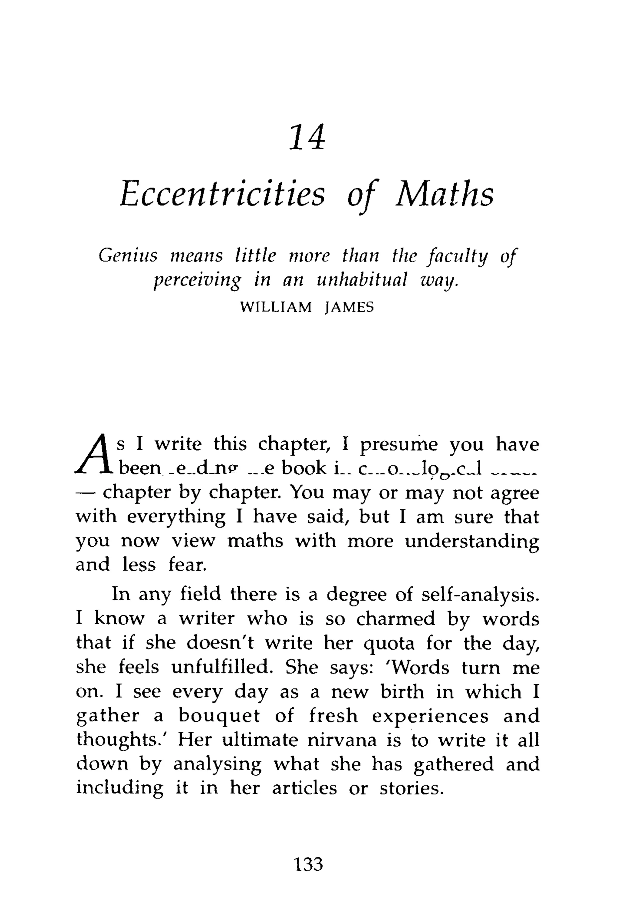 16
    Eccentricities of Maths
  Genius means little more than the faculty    of
        perceiving in an unhabitual way.
                  WILLIAM     JAMES




    s I write this chapter, I presume you have
    been reading the book in chronological order
— chapter by chapter. You may or may not agree
with everything I have said, but I am sure that
you now view maths with more understanding
and less fear.
    In any field there is a degree of self-analysis.
I know a writer who is so charmed by words
that if she doesn't write her quota for the day,
she feels unfulfilled. She says: 'Words turn me
on. I see every day as a new birth in which I
gather a bouquet of fresh experiences and
thoughts.' Her ultimate nirvana is to write it all
down by analysing what she has gathered and
including it in her articles or stories.



                        133
 
