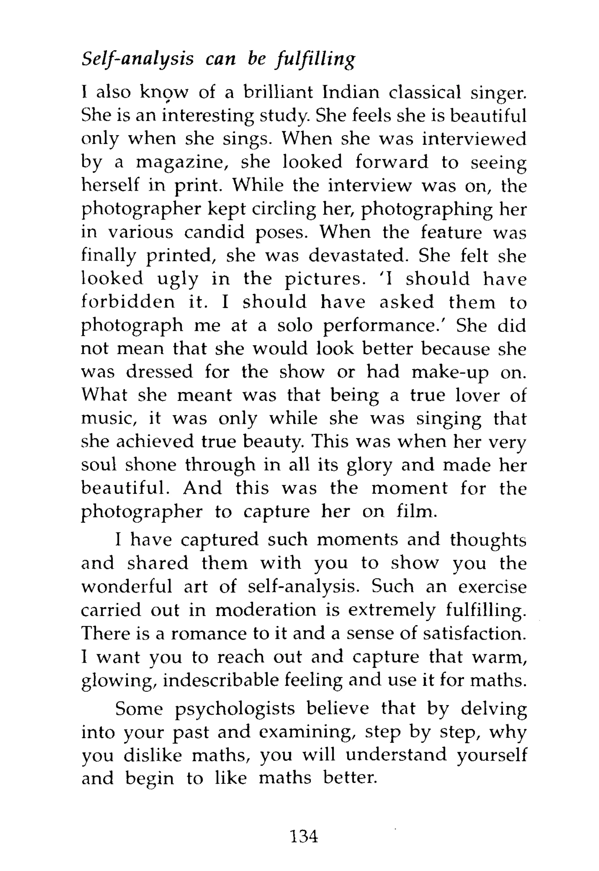 Self-analysis can be fulfilling
I also know of a brilliant Indian classical singer.
She is an interesting study. She feels she is beautiful
only when she sings. When she was interviewed
by a magazine, she looked forward to seeing
herself in print. While the interview was on, the
photographer kept circling her, photographing her
in various candid poses. When the feature was
finally printed, she was devastated. She felt she
looked ugly in the pictures. 'I should have
forbidden it. I should have asked them to
photograph me at a solo performance.' She did
not mean that she would look better because she
was dressed for the show or had make-up on.
What she meant was that being a true lover of
music, it was only while she was singing that
she achieved true beauty. This was when her very
soul shone through in all its glory and made her
beautiful. And this was the moment for the
photographer to capture her on film.
    I have captured such moments and thoughts
and shared them with you to show you the
wonderful art of self-analysis. Such an exercise
carried out in moderation is extremely fulfilling.
There is a romance to it and a sense of satisfaction.
I want you to reach out and capture that warm,
glowing, indescribable feeling and use it for maths.
    Some psychologists believe that by delving
into your past and examining, step by step, why
you dislike maths, you will understand yourself
and begin to like maths better.


                         134
 