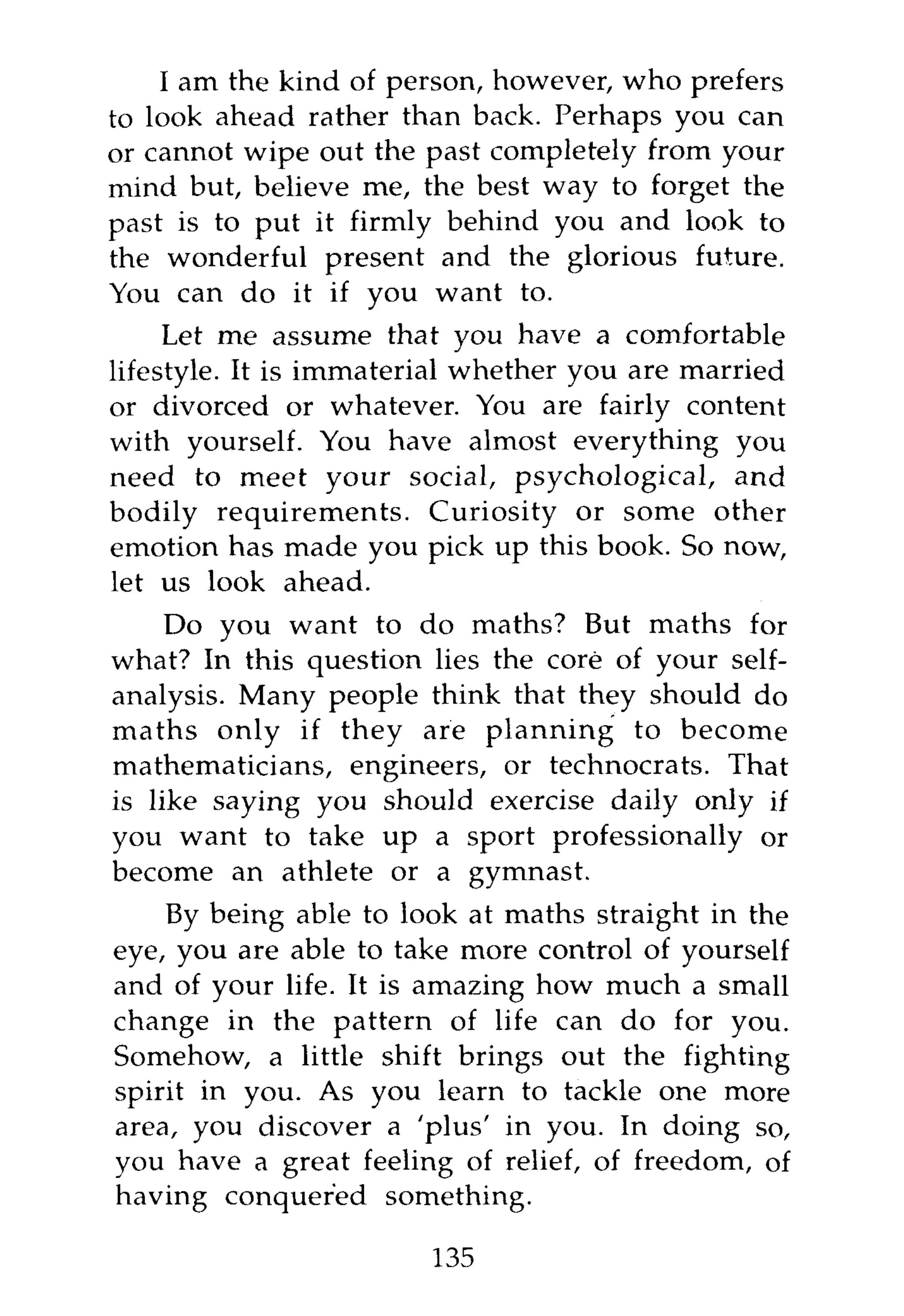 I am the kind of person, however, who prefers
to look ahead rather than back. Perhaps you can
or cannot wipe out the past completely from your
mind but, believe me, the best way to forget the
past is to put it firmly behind you and look to
the wonderful present and the glorious future.
You can do it if you want to.
     Let me assume that you have a comfortable
lifestyle. It is immaterial whether you are married
or divorced or whatever. You are fairly content
with yourself. You have almost everything you
need to meet your social, psychological, and
bodily requirements. Curiosity or some other
emotion has made you pick up this book. So now,
let us look ahead.
     Do you want to do maths? But maths for
what? In this question lies the core of your self-
analysis. Many people think that they should do
maths only if they are planning to become
mathematicians, engineers, or technocrats. That
is like saying you should exercise daily only if
you want to take up a sport professionally or
become an athlete or a gymnast.
    By being able to look at maths straight in the
eye, you are able to take more control of yourself
and of your life. It is amazing how much a small
change in the pattern of life can do for you.
Somehow, a little shift brings out the fighting
spirit in you. As you learn to tackle one more
area, you discover a 'plus' in you. In doing so,
you have a great feeling of relief, of freedom, of
having conquered something.

                        135
 