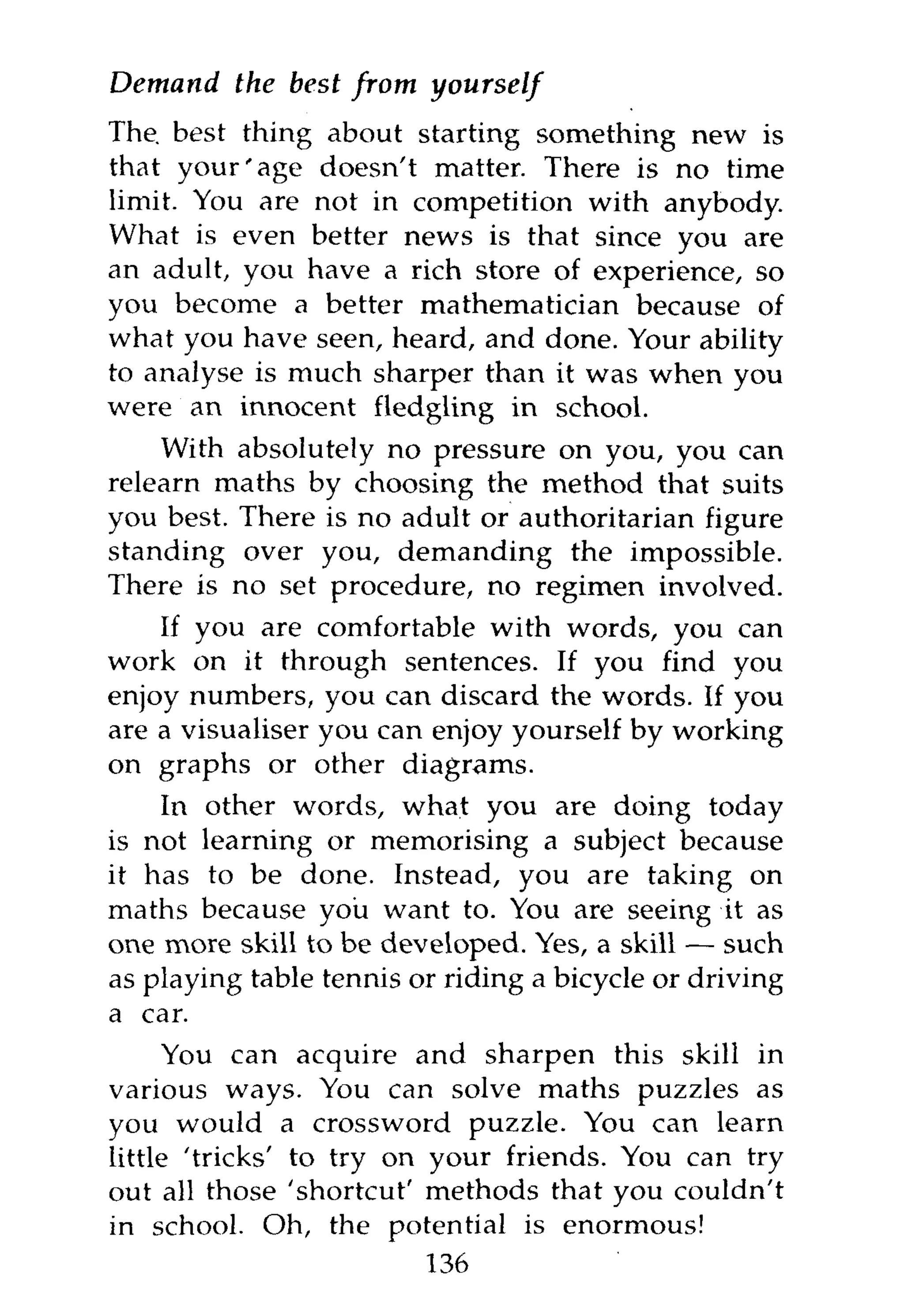 Demand    the best from    yourself
The. best thing about starting something new is
that your'age doesn't matter. There is no time
limit. You are not in competition with anybody.
What is even better news is that since you are
an adult, you have a rich store of experience, so
you become a better mathematician because of
what you have seen, heard, and done. Your ability
to analyse is much sharper than it was when you
were an innocent fledgling in school.
    With absolutely no pressure on you, you can
relearn maths by choosing the method that suits
you best. There is no adult or authoritarian figure
standing over you, demanding the impossible.
There is no set procedure, no regimen involved.
    If you are comfortable with words, you can
work on it through sentences. If you find you
enjoy numbers, you can discard the words. If you
are a visualiser you can enjoy yourself by working
on graphs or other diagrams.
    In other words, what you are doing today
is not learning or memorising a subject because
it has to be done. Instead, you are taking on
maths because you want to. You are seeing it as
one more skill to be developed. Yes, a skill — such
as playing table tennis or riding a bicycle or driving
a car.
      You can acquire and sharpen this skill in
various ways. You can solve maths puzzles as
you would a crossword puzzle. You can learn
little 'tricks' to try on your friends. You can try
out all those 'shortcut' methods that you couldn't
in school. Oh, the potential is enormous!
                          136
 