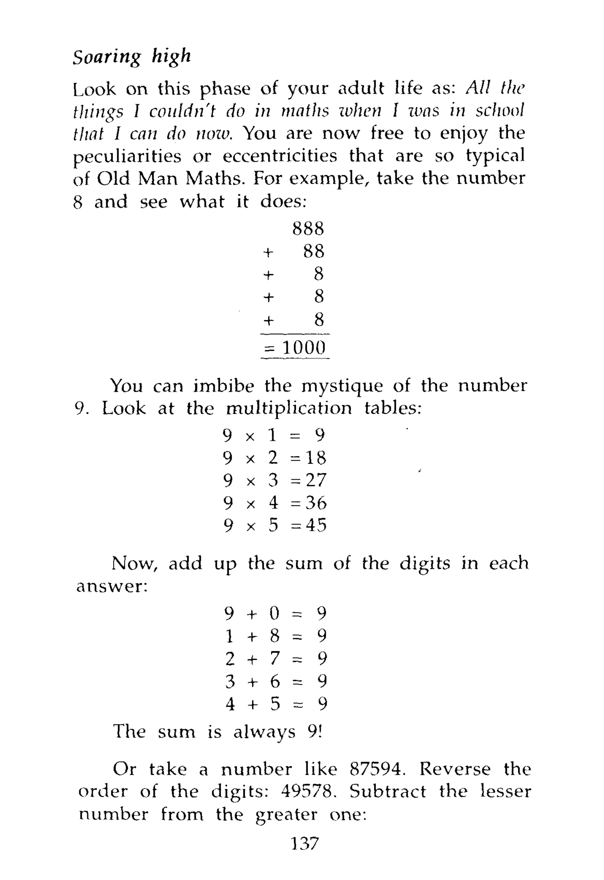 Soaring   high
Look on this phase of your adult life as: All the
things I couldn't do in maths ivhen I was in school
that I can do now. You are now free to enjoy the
peculiarities or eccentricities that are so typical
of Old Man Maths. For example, take the number
8 and see what it does:
                         888
                     +    88
                     +     8
                     +     8
                     +     8


    You can imbibe the mystique of the number
9. Look at the multiplication tables:
               9 x 1 = 9
               9 x 2 =18
               9 x 3 = 2 7
               9 x 4 =36
               9 x 5 =45

   Now, add up the sum of the digits in each
answer:
              9 + 0 = 9
              1 + 8 = 9
              2 + 7 = 9
              3 + 6 = 9
              4 + 5 = 9
    The sum is always 9!

   Or take a number like 87594. Reverse the
order of the digits: 49578. Subtract the lesser
number from the greater one:
                         137
 