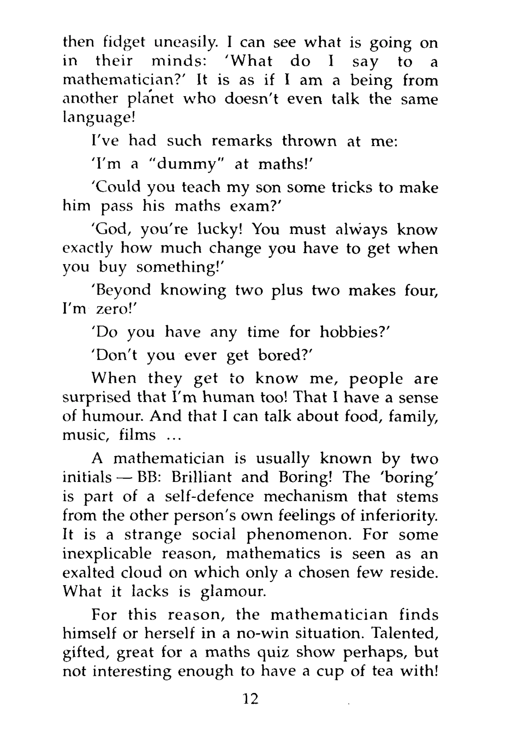 then fidget uneasily. I can see what is going on
in their minds: 'What do I say to a
mathematician?' It is as if I am a being from
another planet who doesn't even talk the same
language!
   I've had such remarks thrown at me:
   'I'm a "dummy" at maths!'
   'Could you teach my son some tricks to make
him pass his maths exam?'
    'God, you're lucky! You must always know
exactly how much change you have to get when
you buy something!'
    'Beyond knowing two plus two makes four,
I'm zero!'
    'Do you have any time for hobbies?'
    'Don't you ever get bored?'
    When they get to know me, people are
surprised that I'm human too! That I have a sense
of humour. And that I can talk about food, family,
music, films ...
     A mathematician is usually known by two
initials — BB: Brilliant and Boring! The 'boring'
is part of a self-defence mechanism that stems
from the other person's own feelings of inferiority.
It is a strange social phenomenon. For some
inexplicable reason, mathematics is seen as an
exalted cloud on which only a chosen few reside.
What it lacks is glamour.
     For this reason, the mathematician finds
himself or herself in a no-win situation. Talented,
gifted, great for a maths quiz show perhaps, but
not interesting enough to have a cup of tea with!
                        12
 