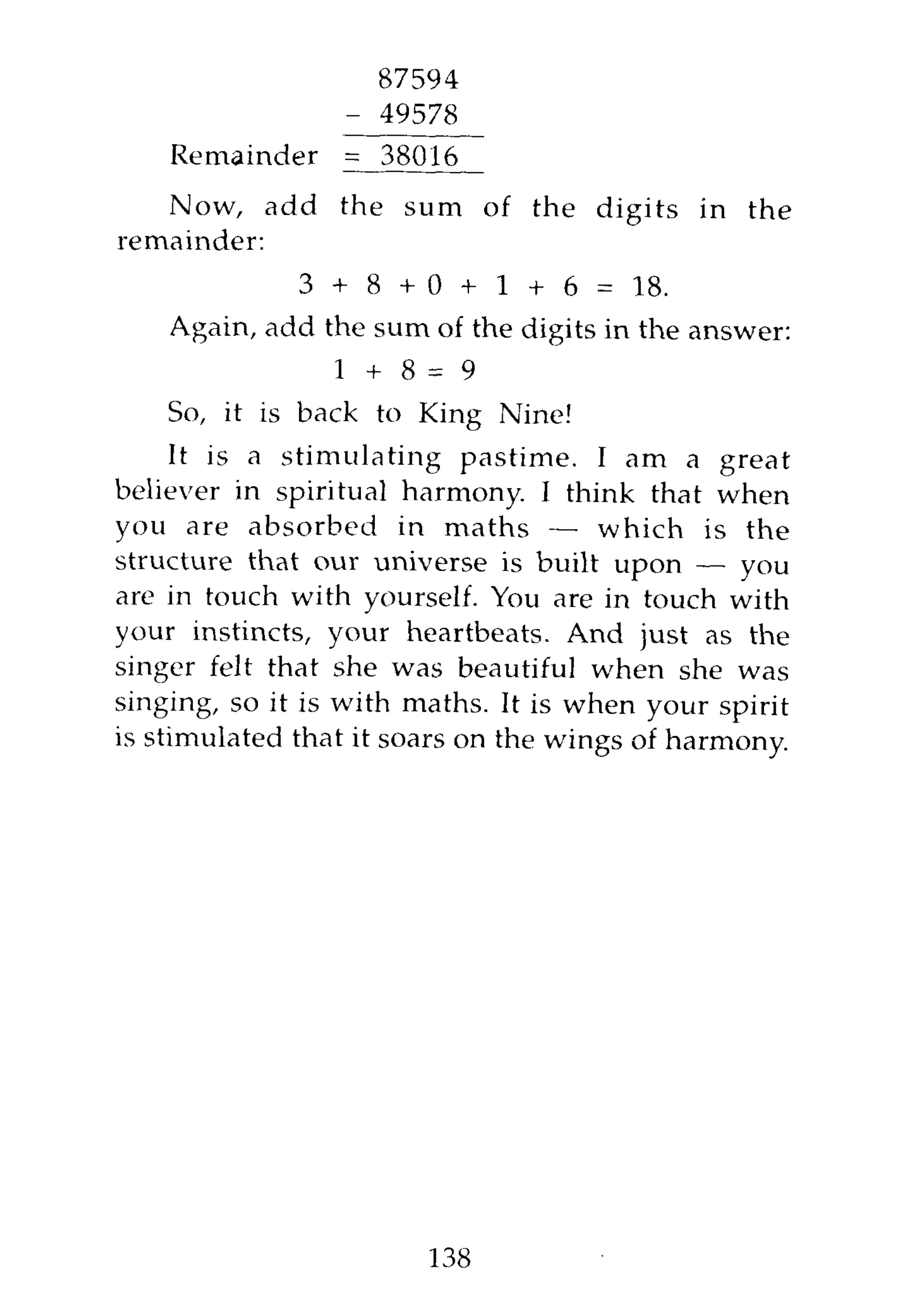 87594
                 - 49578
    Remainder    = 38016
   Now, add the sum of the digits in the
remainder:
             3 + 8 + 0 + 1 + 6 = 18.
    Again, add the sum of the digits in the answer:
                1 +    8=9
    So, it is back to King Nine!
     It is a stimulating pastime. I am a great
believer in spiritual harmony. I think that when
you are absorbed in maths — which is the
structure that our universe is built upon — you
are in touch with yourself. You are in touch with
your instincts, your heartbeats. And just as the
singer felt that she was beautiful when she was
singing, so it is with maths. It is when your spirit
is stimulated that it soars on the wings of harmony.




                        138
 