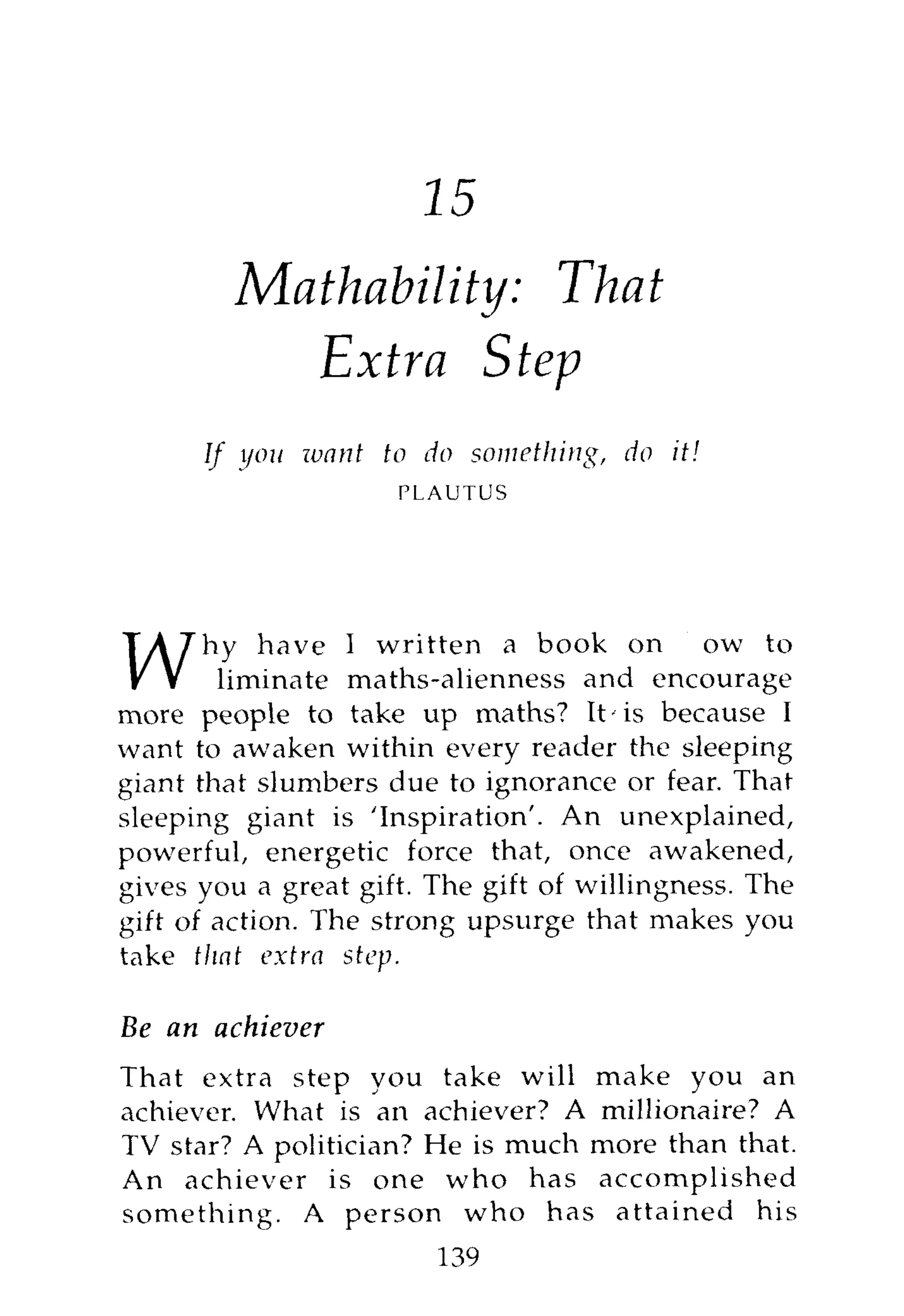 16
          Mathability: That
             Extra Step
        If you want to do something,   do it!
                      PLAUTUS




       hy have I written a book on how to
       eliminate maths-alienness and encourage
more people to take up maths? It' is because I
want to awaken within every reader the sleeping
giant that slumbers due to ignorance or fear. That
sleeping giant is 'Inspiration'. An unexplained,
powerful, energetic force that, once awakened,
gives you a great gift. The gift of willingness. The
gift of action. The strong upsurge that makes you
take that extra step.

Be an     achiever
That extra step you take will make you an
achiever. What is an achiever? A millionaire? A
TV star? A politician? He is much more than that.
An achiever is one who has accomplished
something. A person who has attained his
                        139
 