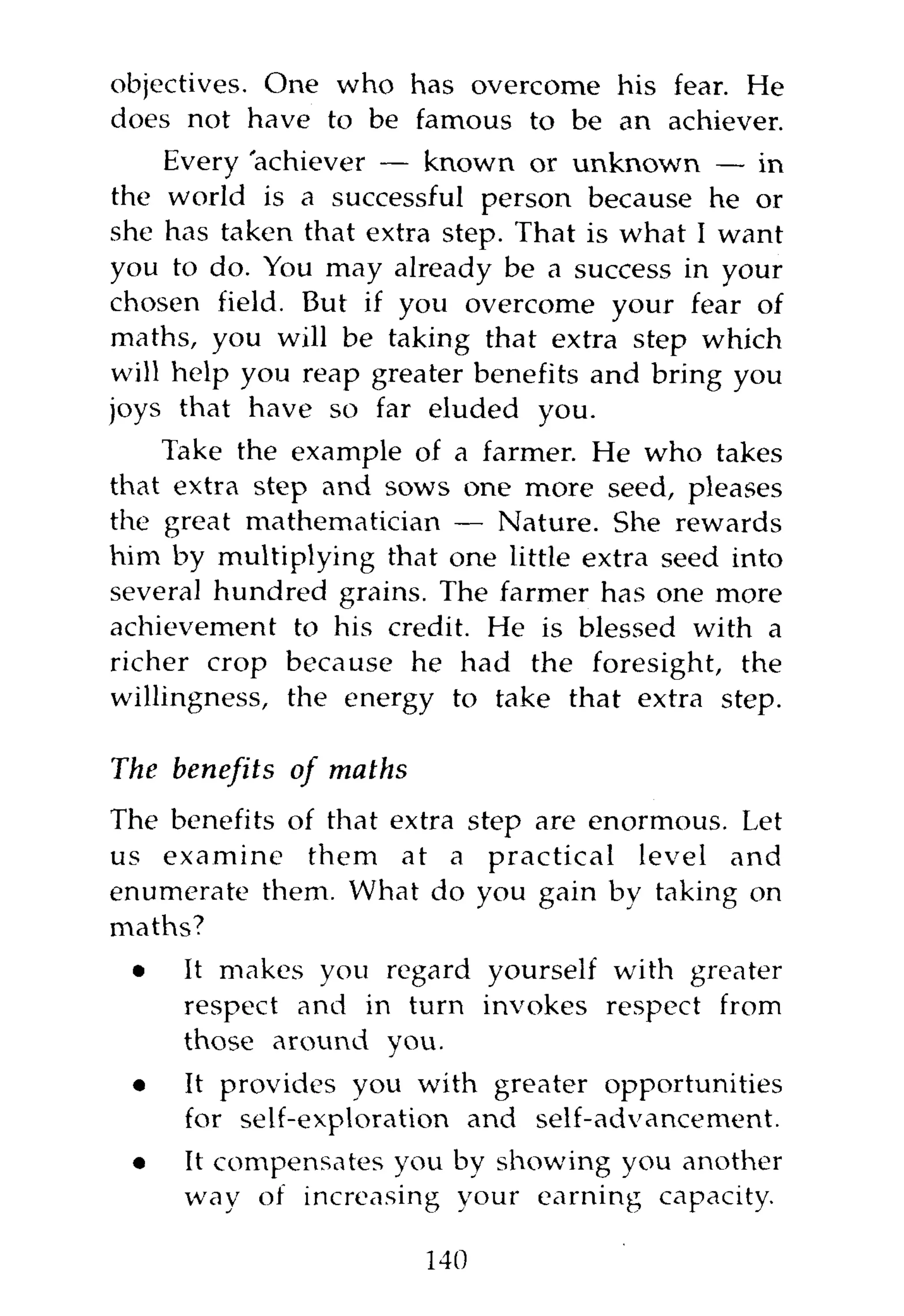 objectives. One who has overcome his fear. He
does not have to be famous to be an achiever.
    Every achiever — known or unknown — in
the world is a successful person because he or
she has taken that extra step. That is what I want
you to do. You may already be a success in your
chosen field. But if you overcome your fear of
maths, you will be taking that extra step which
will help you reap greater benefits and bring you
joys that have so far eluded you.
    Take the example of a farmer. He who takes
that extra step and sows one more seed, pleases
the great mathematician — Nature. She rewards
him by multiplying that one little extra seed into
several hundred grains. The farmer has one more
achievement to his credit. He is blessed with a
richer crop because he had the foresight, the
willingness, the energy to take that extra step.

The benefits   of   maths
The benefits of that extra step are enormous. Let
us examine them at a practical level and
enumerate them. What do you gain by taking on
maths?
 •   It makes you regard yourself with greater
     respect and in turn invokes respect from
     those around you.
 •    It provides you with greater opportunities
      for self-exploration and self-advancement.
 •    It compensates you by showing you another
      way of increasing your earning capacity.

                            140
 