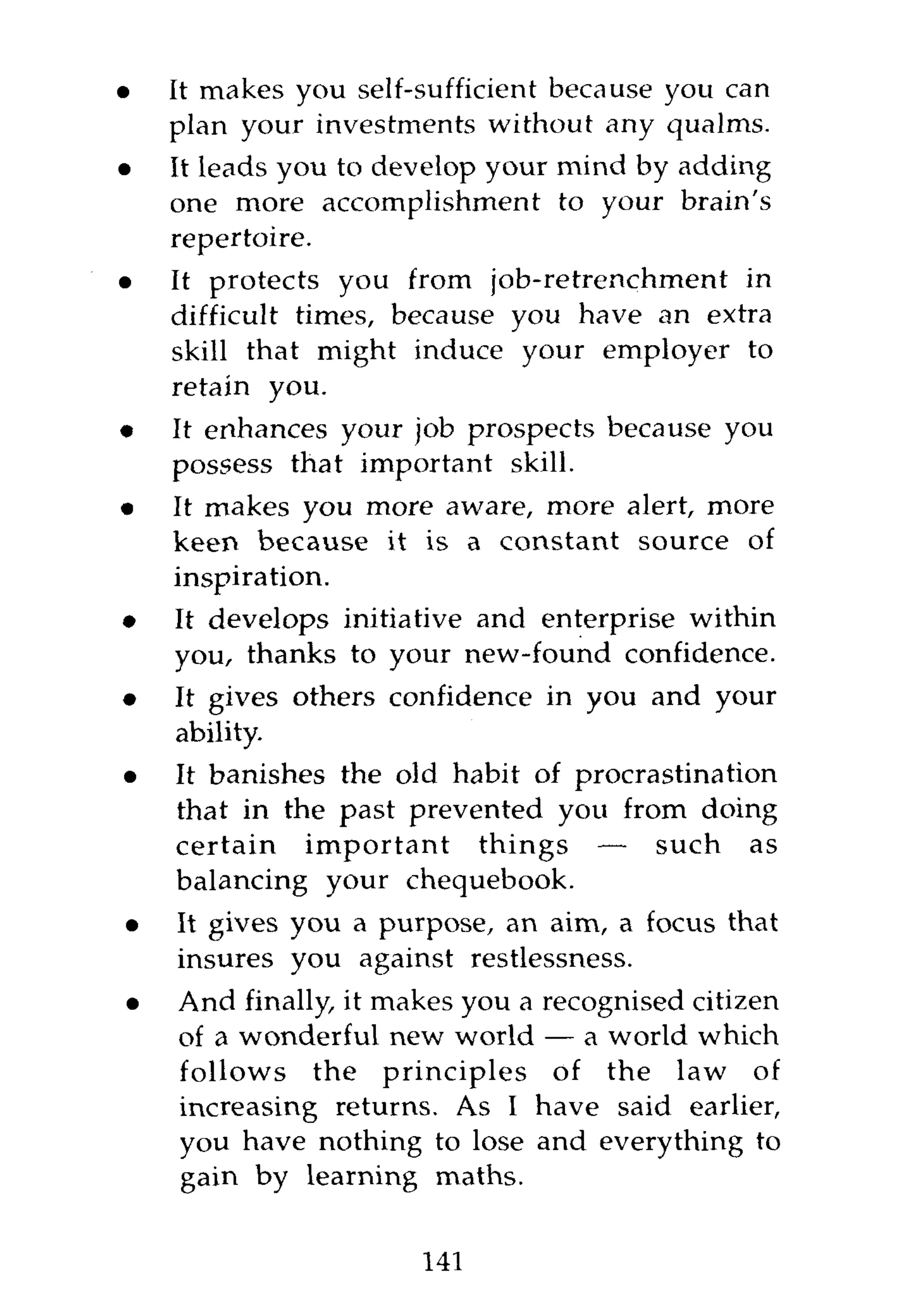 •   It makes you self-sufficient because you can
    plan your investments without any qualms.
•   It leads you to develop your mind by adding
    one more accomplishment to your brain's
    repertoire.
•   It protects you from job-retrenchment in
    difficult times, because you have an extra
    skill that might induce your employer to
    retain you.
•   It enhances your job prospects because you
    possess that important skill.
•   It makes you more aware, more alert, more
    keen because it is a constant source of
    inspiration.
•   It develops initiative and enterprise within
    you, thanks to your new-found confidence.
•   It gives others confidence in you and your
    ability.
•   It banishes the old habit of procrastination
    that in the past prevented you from doing
    certain important things — such as
    balancing your chequebook.
•   It gives you a purpose, an aim, a focus that
    insures you against restlessness.
•   And finally, it makes you a recognised citizen
    of a wonderful new world — a world which
    follows the principles of the law of
    increasing returns. As I have said earlier,
    you have nothing to lose and everything to
    gain by learning maths.


                      141
 