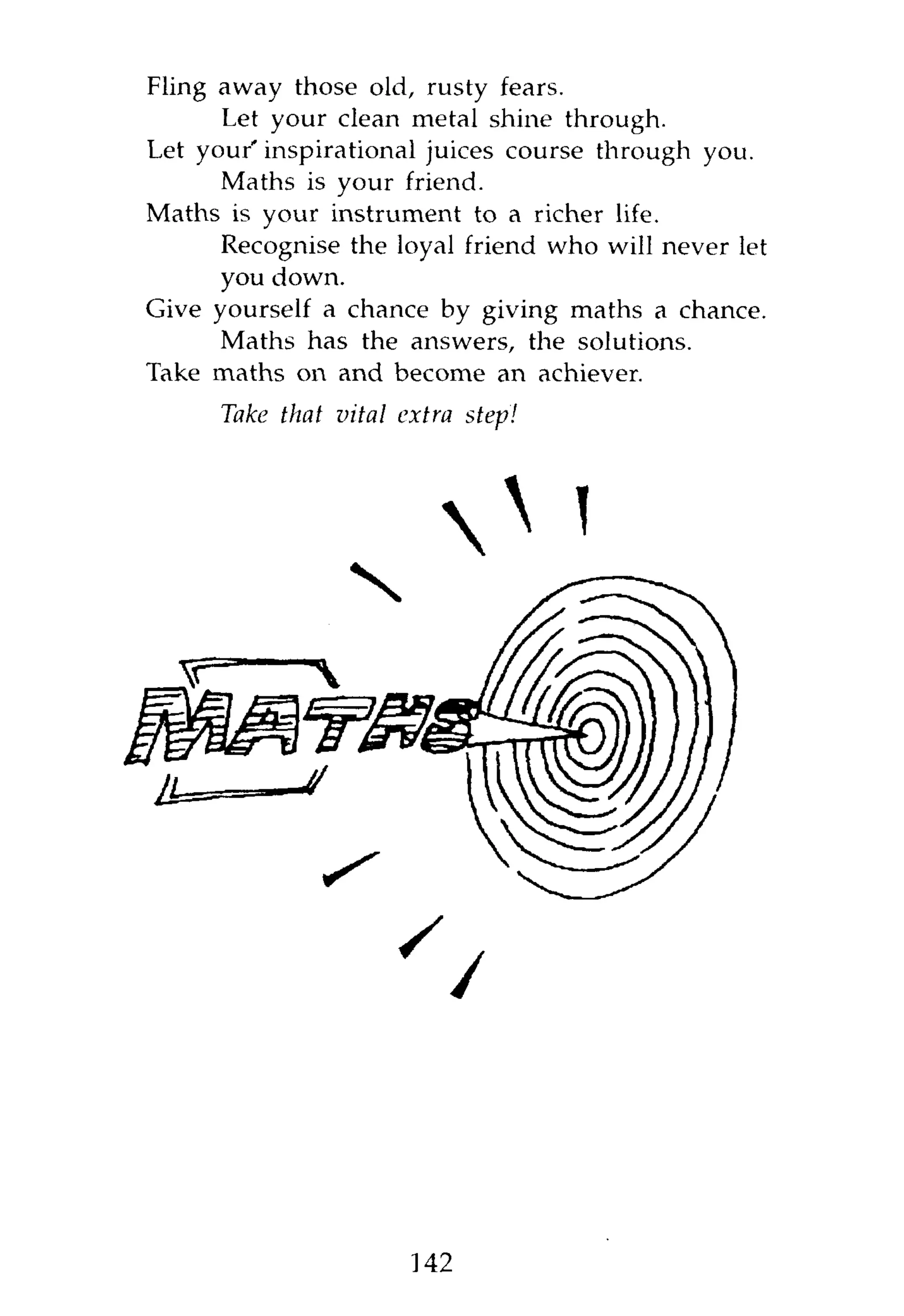 Fling away those old, rusty fears.
      Let your clean metal shine through.
Let your' inspirational juices course through you.
      Maths is your friend.
Maths is your instrument to a richer life.
      Recognise the loyal friend who will never let
      you down.
Give yourself a chance by giving maths a chance.
      Maths has the answers, the solutions.
Take maths on and become an achiever.
      Take that vital extra   step!




                          O <




                       142
 