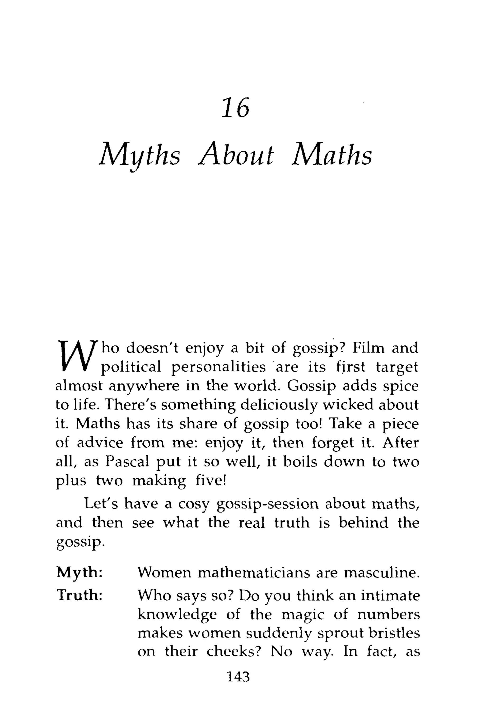 16
      Myths About                 Maths




        ho doesn't enjoy a bit of gossip? Film and
        political personalities are its first target
almost anywhere in the world. Gossip adds spice
to life. There's something deliciously wicked about
it. Maths has its share of gossip too! Take a piece
of advice from me: enjoy it, then forget it. After
all, as Pascal put it so well, it boils down to two
plus two making five!
    Let's have a cosy gossip-session about maths,
and then see what the real truth is behind the
gossip.

Myth:      Women mathematicians are masculine.
Truth:     Who says so? Do you think an intimate
           knowledge of the magic of numbers
           makes women suddenly sprout bristles
           on their cheeks? No way. In fact, as
                        143
 