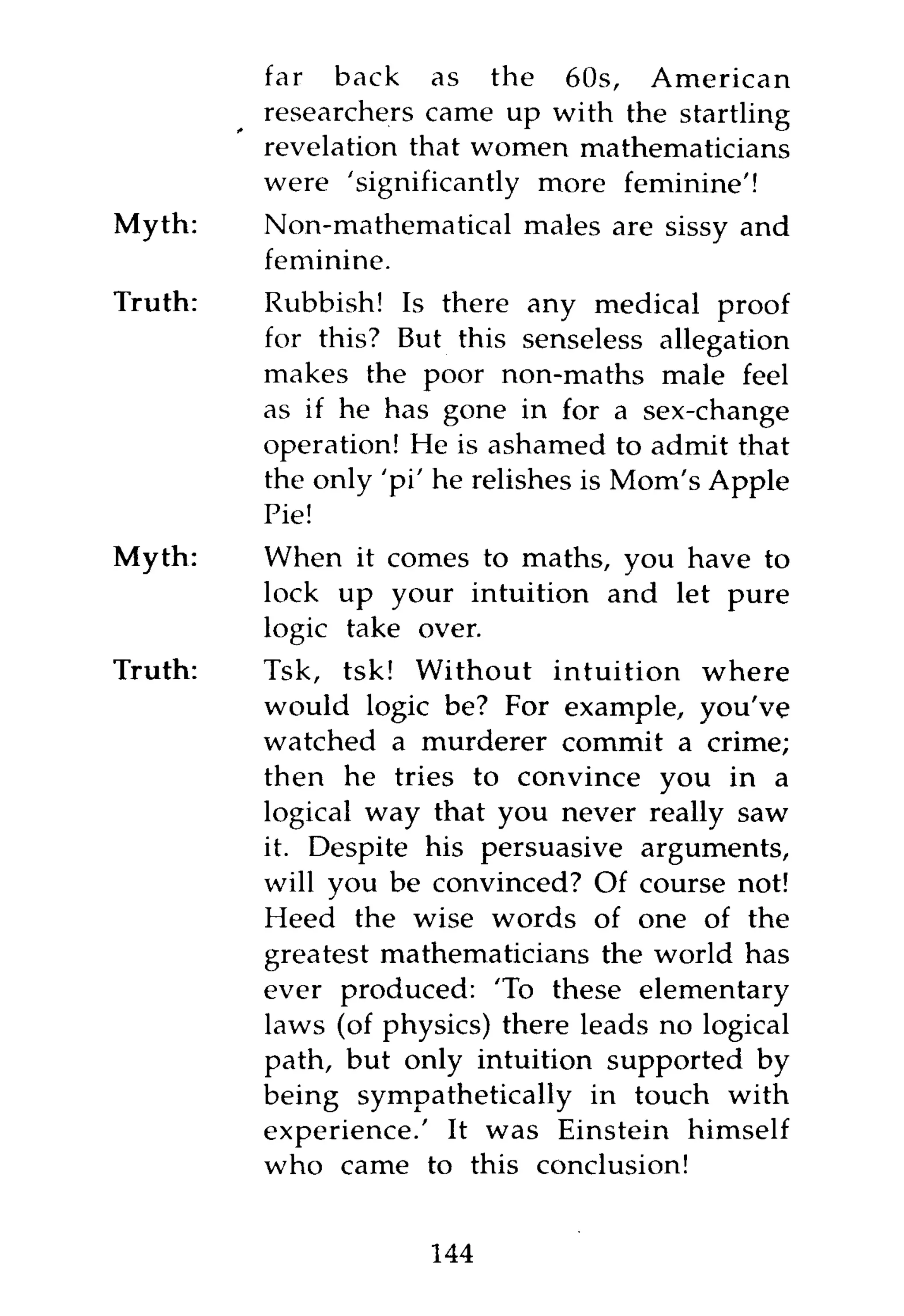 far back as the 60s, American
         researchers came up with the startling
         revelation that women mathematicians
         were 'significantly more feminine'!
Myth:    Non-mathematical males are sissy and
         feminine.
Truth:   Rubbish! Is there any medical proof
         for this? But this senseless allegation
         makes the poor non-maths male feel
         as if he has gone in for a sex-change
         operation! He is ashamed to admit that
         the only 'pi' he relishes is Mom's Apple
         Pie!
Myth:    When it comes to maths, you have to
         lock up your intuition and let pure
         logic take over.
Truth:   Tsk, tsk! Without intuition where
         would logic be? For example, you've
         watched a murderer commit a crime;
         then he tries to convince you in a
         logical way that you never really saw
         it. Despite his persuasive arguments,
         will you be convinced? Of course not!
         Heed the wise words of one of the
         greatest mathematicians the world has
         ever produced: 'To these elementary
         laws (of physics) there leads no logical
         path, but only intuition supported by
         being sympathetically in touch with
         experience.' It was Einstein himself
         who came to this conclusion!


                     144
 