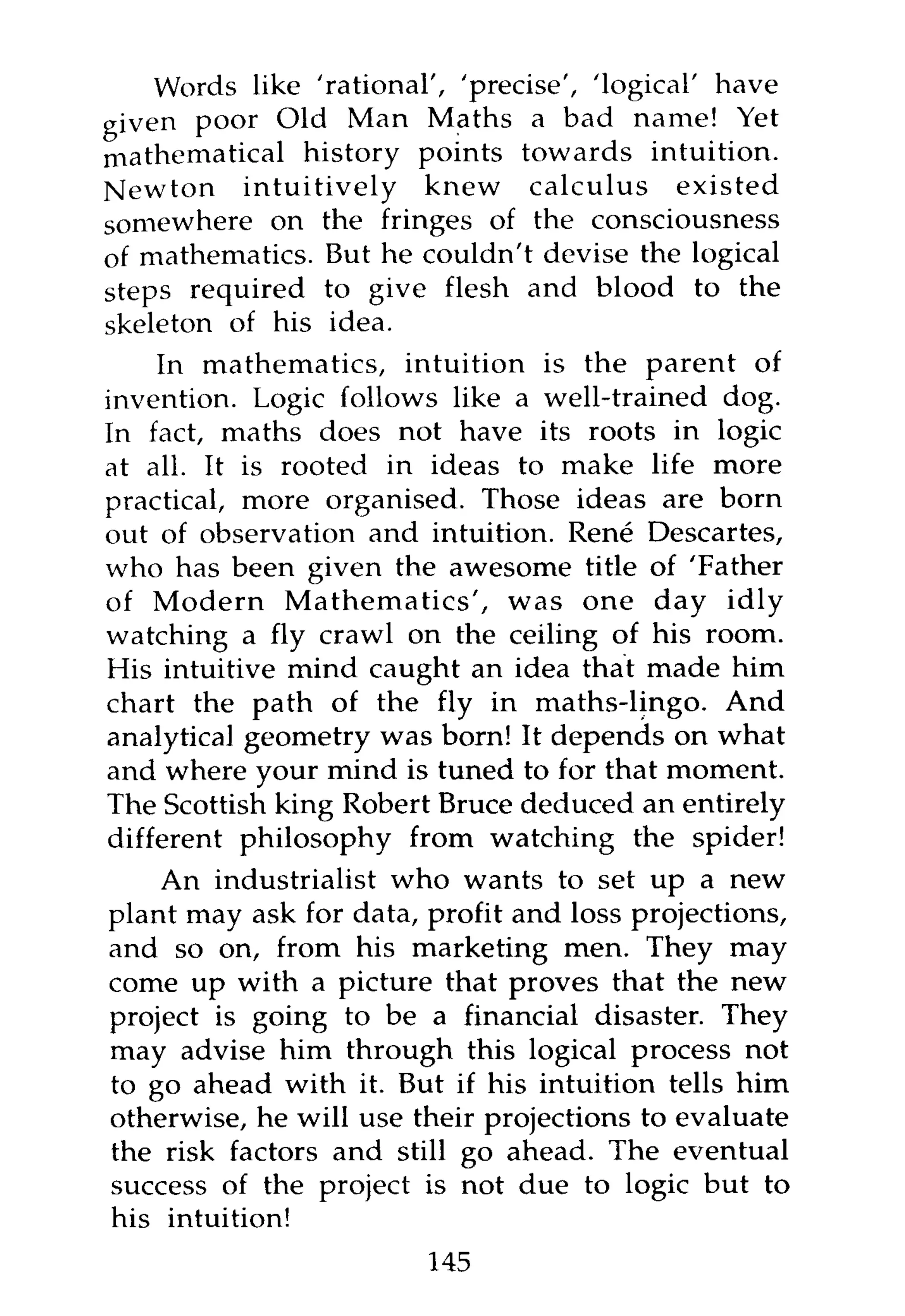Words like 'rational', 'precise', 'logical' have
given poor Old Man Maths a bad name! Yet
mathematical history points towards intuition.
Newton intuitively knew calculus existed
somewhere on the fringes of the consciousness
of mathematics. But he couldn't devise the logical
steps required to give flesh and blood to the
skeleton of his idea.
    In mathematics, intuition is the parent of
invention. Logic follows like a well-trained dog.
In fact, maths does not have its roots in logic
at all. It is rooted in ideas to make life more
practical, more organised. Those ideas are born
out of observation and intuition. Rene Descartes,
who has been given the awesome title of 'Father
of Modern Mathematics', was one day idly
watching a fly crawl on the ceiling of his room.
His intuitive mind caught an idea that made him
chart the path of the fly in maths-lingo. And
analytical geometry was born! It depends on what
and where your mind is tuned to for that moment.
The Scottish king Robert Bruce deduced an entirely
different philosophy from watching the spider!
    An industrialist who wants to set up a new
plant may ask for data, profit and loss projections,
and so on, from his marketing men. They may
come up with a picture that proves that the new
project is going to be a financial disaster. They
may advise him through this logical process not
to go ahead with it. But if his intuition tells him
otherwise, he will use their projections to evaluate
the risk factors and still go ahead. The eventual
success of the project is not due to logic but to
his intuition!
                        145
 