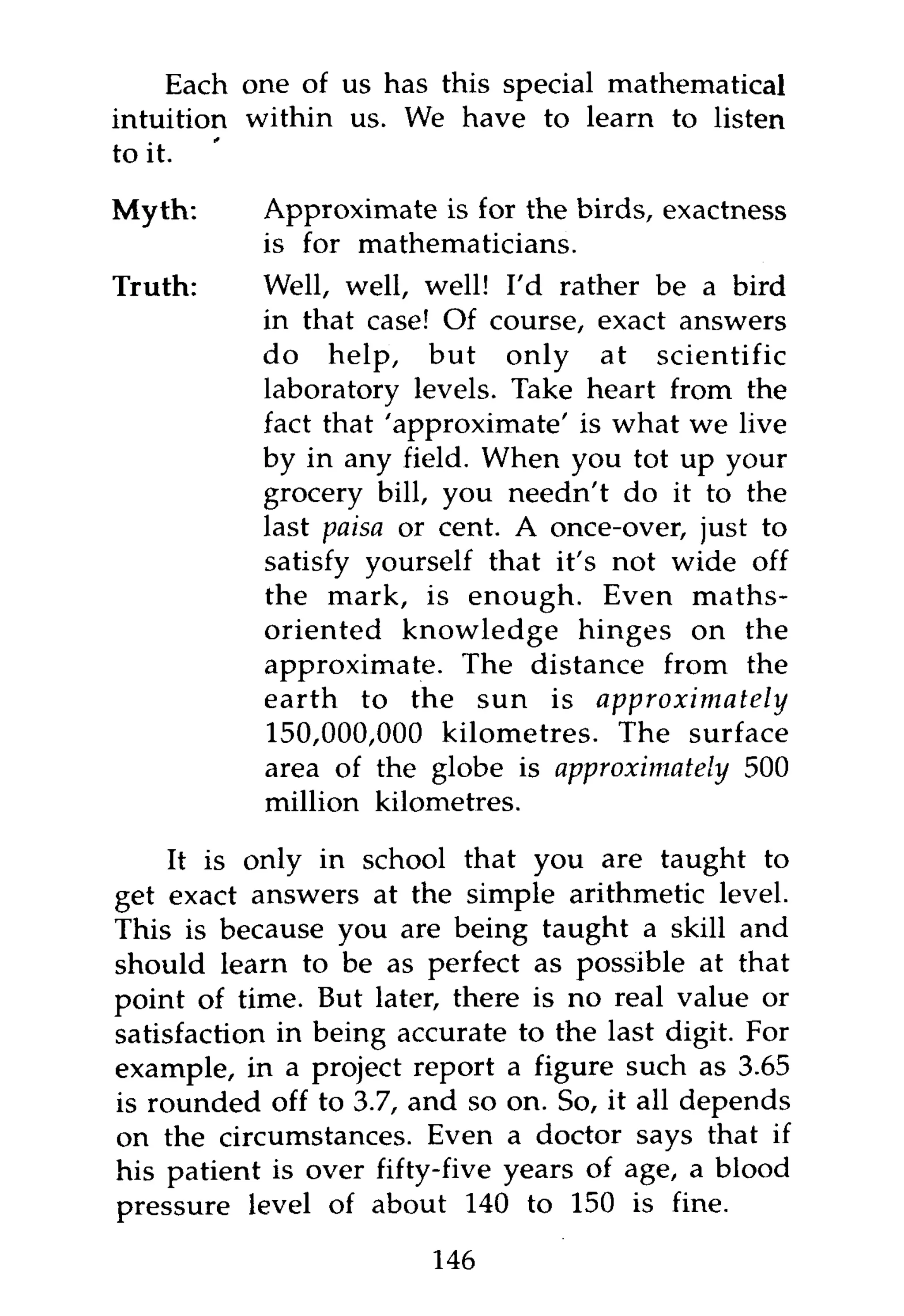 Each one of us has this special mathematical
intuition within us. We have to learn to listen
to it.

Myth:      Approximate is for the birds, exactness
           is for mathematicians.
Truth:     Well, well, well! I'd rather be a bird
           in that case! Of course, exact answers
           do help, but only at scientific
           laboratory levels. Take heart from the
           fact that 'approximate' is what we live
           by in any field. When you tot up your
           grocery bill, you needn't do it to the
           last paisa or cent. A once-over, just to
           satisfy yourself that it's not wide off
           the mark, is enough. Even maths-
           oriented knowledge hinges on the
           approximate. The distance from the
           earth to the sun is         approximately
           150,000,000 kilometres. The surface
           area of the globe is approximately 500
           million kilometres.

    It is only in school that you are taught to
get exact answers at the simple arithmetic level.
This is because you are being taught a skill and
should learn to be as perfect as possible at that
point of time. But later, there is no real value or
satisfaction in being accurate to the last digit. For
example, in a project report a figure such as 3.65
is rounded off to 3.7, and so on. So, it all depends
on the circumstances. Even a doctor says that if
his patient is over fifty-five years of age, a blood
pressure level of about 140 to 150 is fine.

                        146
 
