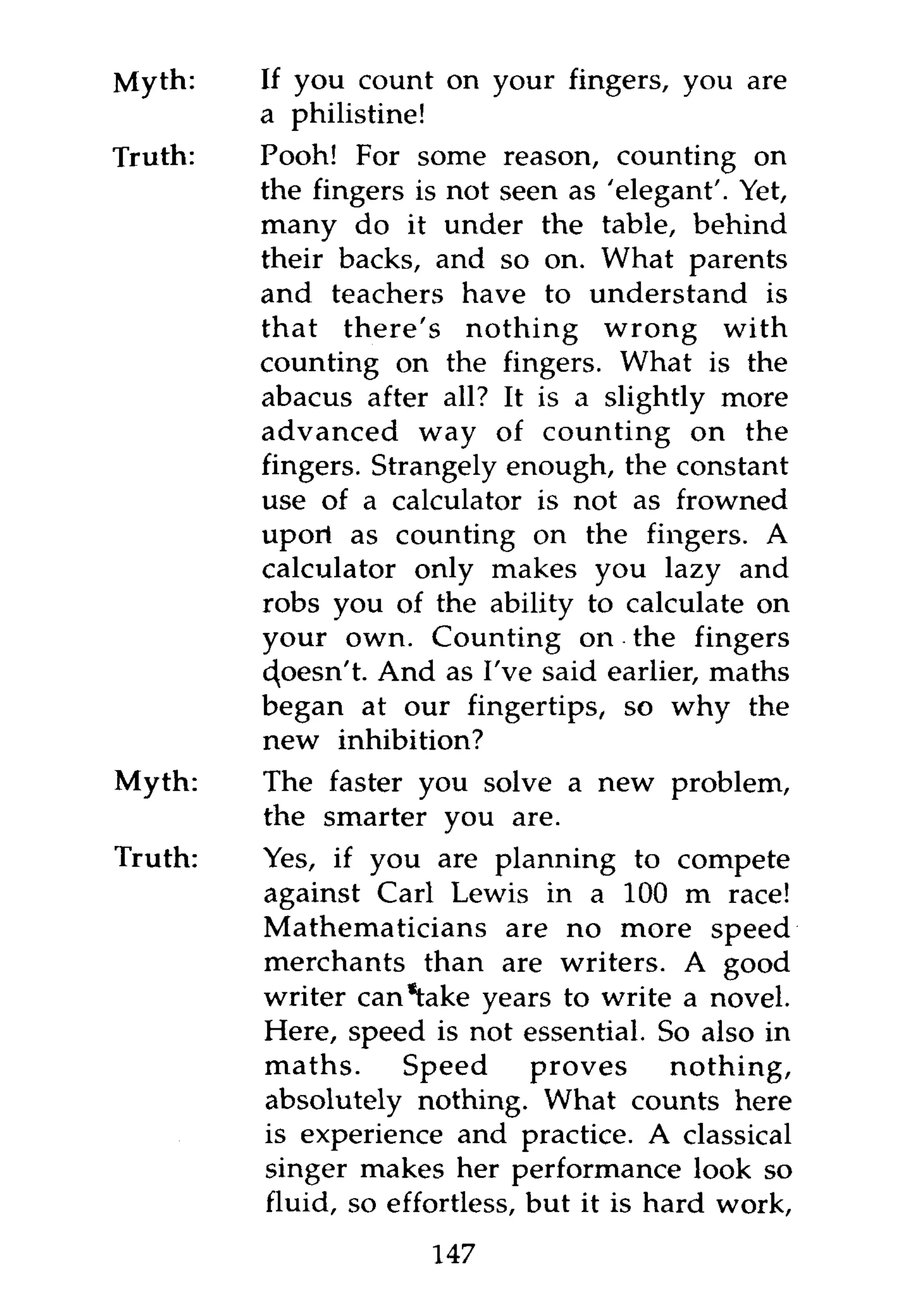 Myth:    If you count on your fingers, you are
         a philistine!
Truth:   Pooh! For some reason, counting on
         the fingers is not seen as 'elegant'. Yet,
         many do it under the table, behind
         their backs, and so on. What parents
         and teachers have to understand is
         that there's nothing wrong with
         counting on the fingers. What is the
         abacus after all? It is a slightly more
         advanced way of counting on the
         fingers. Strangely enough, the constant
         use of a calculator is not as frowned
         uport as counting on the fingers. A
         calculator only makes you lazy and
         robs you of the ability to calculate on
         your own. Counting on the fingers
         c^oesn't. And as I've said earlier, maths
         began at our fingertips, so why the
         new inhibition?
Myth:    The faster you solve a new problem,
         the smarter you are.
Truth:   Yes, if you are planning to compete
         against Carl Lewis in a 100 m race!
         Mathematicians are no more speed
         merchants than are writers. A good
         writer can "take years to write a novel.
         Here, speed is not essential. So also in
         maths.     Speed      proves      nothing,
         absolutely nothing. What counts here
         is experience and practice. A classical
         singer makes her performance look so
         fluid, so effortless, but it is hard work,
                      147
 