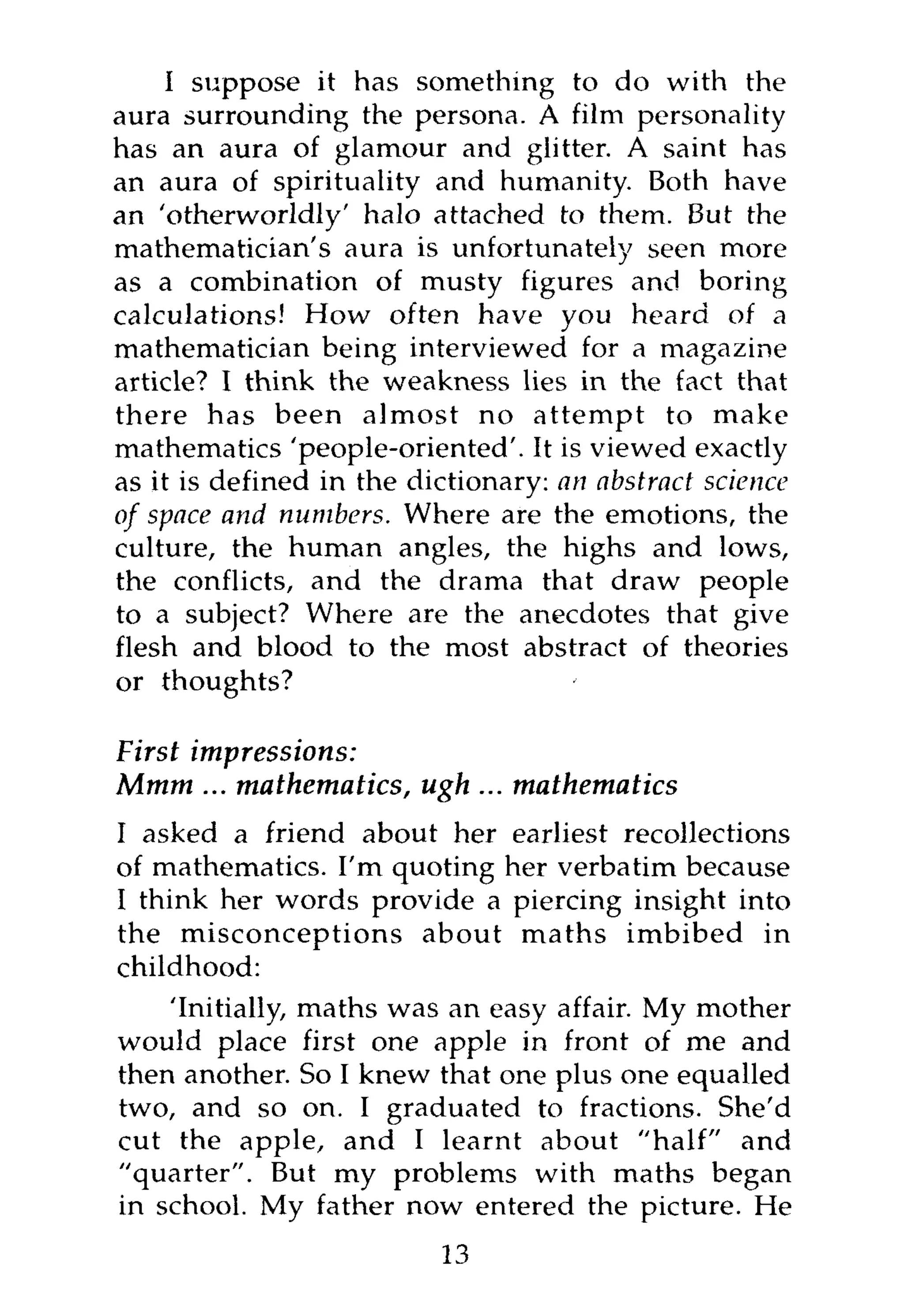 I suppose it has something to do with the
aura surrounding the persona. A film personality
has an aura of glamour and glitter. A saint has
an aura of spirituality and humanity. Both have
an 'otherworldly' halo attached to them. But the
mathematician's aura is unfortunately seen more
as a combination of musty figures and boring
calculations! How often have you heard of a
mathematician being interviewed for a magazine
article? I think the weakness lies in the fact that
there has been almost no attempt to make
mathematics 'people-oriented'. It is viewed exactly
as it is defined in the dictionary: an abstract science
of space and numbers. Where are the emotions, the
culture, the human angles, the highs and lows,
the conflicts, and the drama that draw people
to a subject? Where are the anecdotes that give
flesh and blood to the most abstract of theories
or thoughts?

First impressions:
Mmm ... mathematics, ugh ... mathematics
I asked a friend about her earliest recollections
of mathematics. I'm quoting her verbatim because
I think her words provide a piercing insight into
the misconceptions about maths imbibed in
childhood:
    'Initially, maths was an easy affair. My mother
would place first one apple in front of me and
then another. So I knew that one plus one equalled
two, and so on. I graduated to fractions. She'd
cut the apple, and I learnt about "half" and
"quarter". But my problems with maths began
in school. My father now entered the picture. He
                          13
 