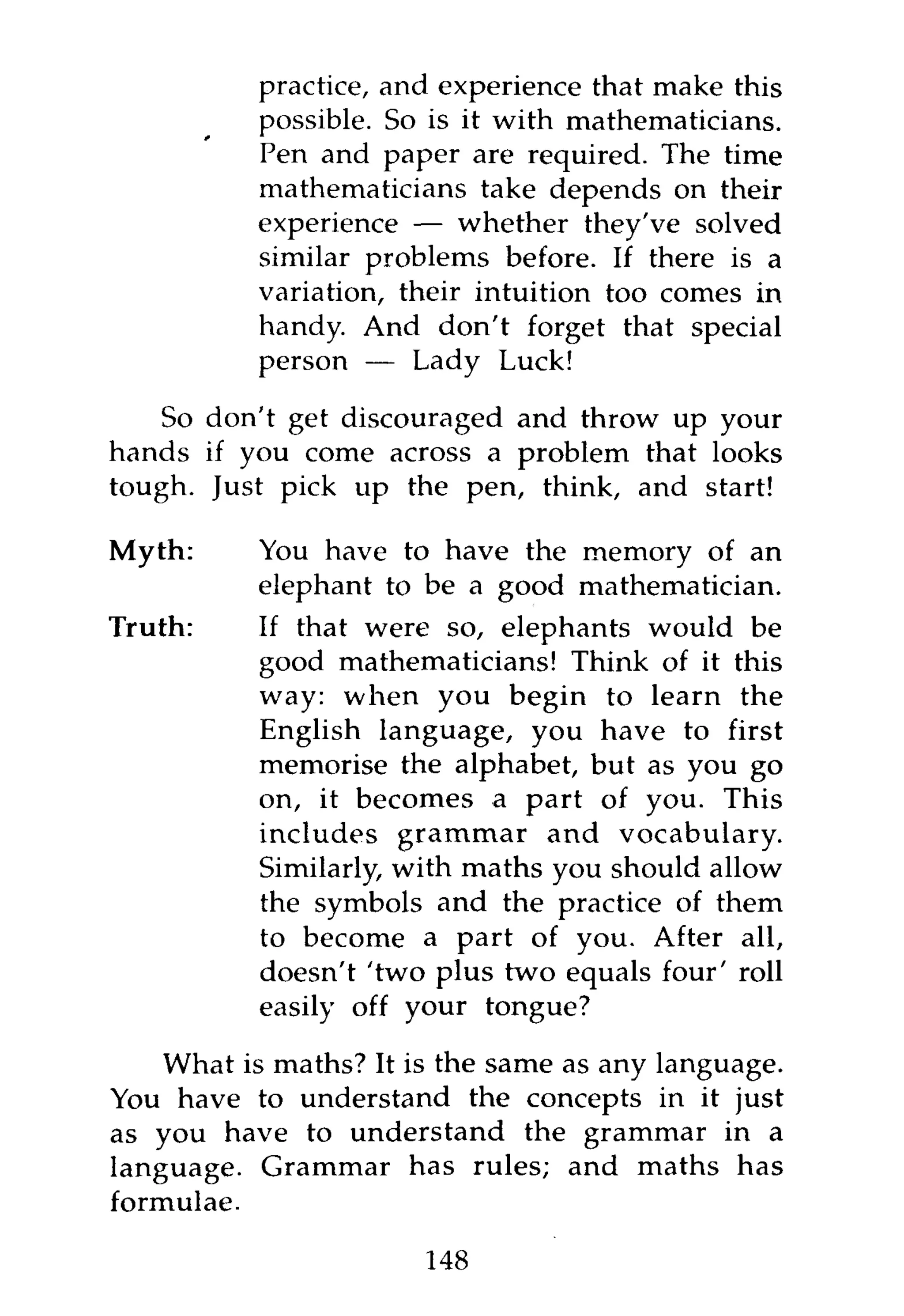 practice, and experience that make this
           possible. So is it with mathematicians.
           Pen and paper are required. The time
           mathematicians take depends on their
           experience — whether they've solved
           similar problems before. If there is a
           variation, their intuition too comes in
           handy. And don't forget that special
           person — Lady Luck!

    So don't get discouraged and throw up your
hands if you come across a problem that looks
tough. Just pick up the pen, think, and start!

Myth:      You have to have the memory of an
           elephant to be a good mathematician.
Truth:     If that were so, elephants would be
           good mathematicians! Think of it this
           way: when you begin to learn the
           English language, you have to first
           memorise the alphabet, but as you go
           on, it becomes a part of you. This
           includes grammar and vocabulary.
           Similarly, with maths you should allow
           the symbols and the practice of them
           to become a part of you. After all,
           doesn't 'two plus two equals four' roll
           easily off your tongue?

    What is maths? It is the same as any language.
You have to understand the concepts in it just
as you have to understand the grammar in a
language. Grammar has rules; and maths has
formulae.

                       148
 